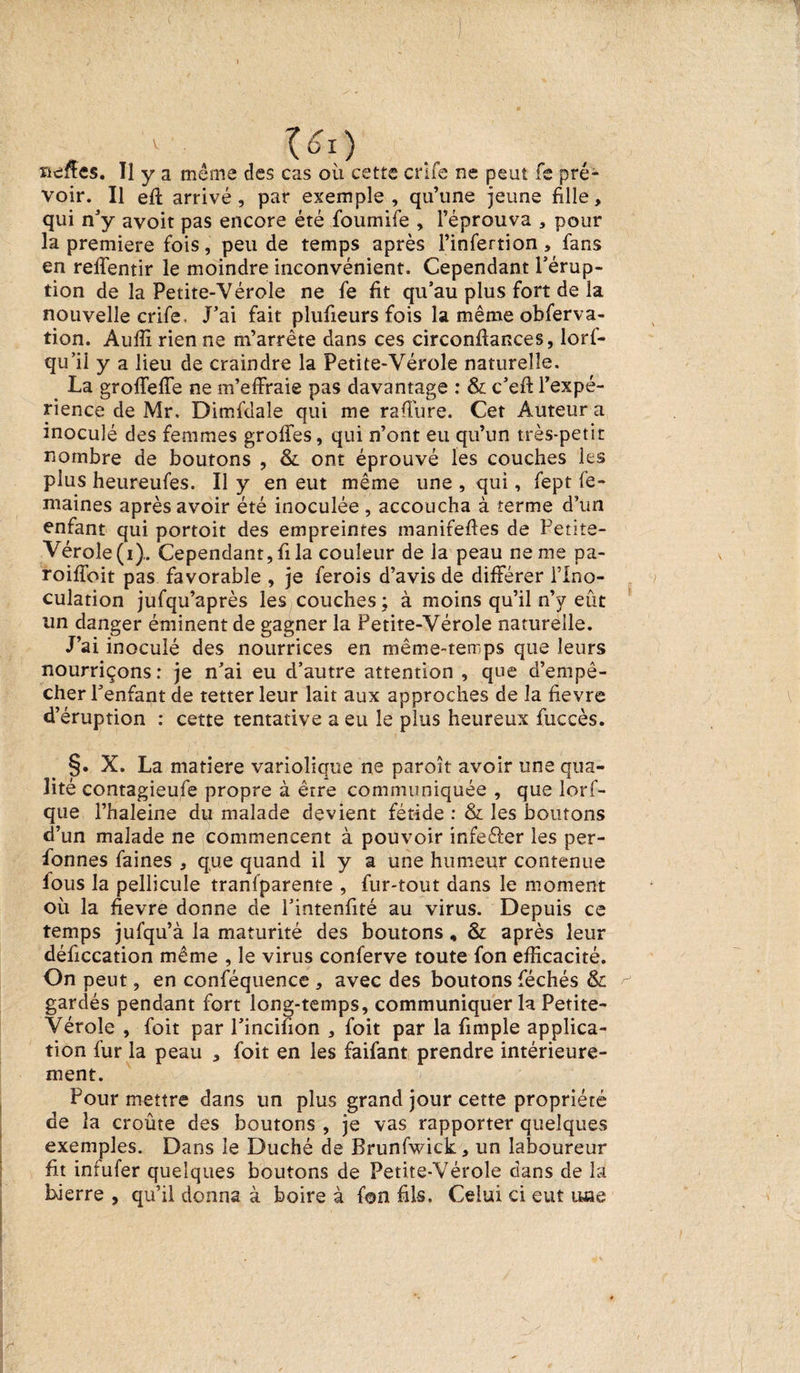 v • ^oi) neffes. Tl y a même des cas où cette crlfe ne peut fe pré¬ voir. Il eft arrivé, par exemple, qu’une jeune fille, qui n’y avoit pas encore été foumife , l’éprouva , pour la première fois, peu de temps après l’infertion, fans en reffentir le moindre inconvénient. Cependant l’érup¬ tion de la Petite-Vérole ne fe fit qu’au plus fort de la nouvelle crife. J’ai fait plufieurs fois la même obferva- tion. Auffi rien ne m’arrête dans ces circonffances, lorf- qu’ii y a lieu de craindre la Petite-Vérole naturelle. La groffeffe ne m’effraie pas davantage : &amp; c’eft l’expé¬ rience de Mr. Dimfdale qui me rafîure. Cet Auteur a inoculé des femmes groffes, qui n’ont eu qu’un très-petit nombre de boutons , &amp; ont éprouvé les couches les plus heureufes. Il y en eut même une , qui, fept Ce¬ ntaines après avoir été inoculée, accoucha à terme d’un enfant qui portoit des empreintes manifefies de Petite- Vérole (i).. Cependant, fi la couleur de la peau ne me pa- roiffoit pas favorable , je ferois d’avis de différer l’Ino¬ culation jufqu’après les couches ; à moins qu’il n’y eût un danger éminent de gagner la Petite-Vérole naturelle. J’ai inoculé des nourrices en même-terrps que leurs nourriçons: je n’ai eu d’autre attention , que d’empê¬ cher Penfant de tetter leur lait aux approches de la fievre d’éruption : cette tentative a eu le plus heureux fuccès. §. X. La matière variolique ne paraît avoir une qua¬ lité contagieufe propre à être communiquée , que lorf- que l’haleine du malade devient fétide : &amp; les boutons d’un malade ne commencent à pouvoir infeéler les per¬ sonnes faines , que quand il y a une humeur contenue fous la pellicule tranfparente , fur-tout dans le moment où la fievre donne de Pintenfité au virus. Depuis ce temps jufqu’à la maturité des boutons, &amp; après leur déficcation même , le virus conferve toute fon efficacité. On peut, en conféquence , avec des boutons féchés &amp; gardés pendant fort long-temps, communiquer la Petite- Vérole , foit par l’incifion , foit par la fimple applica¬ tion fur la peau , foit en les faifant prendre intérieure¬ ment. Pour mettre dans un plus grand jour cette propriété de la croûte des boutons , je vas rapporter quelques exemples. Dans le Duché de Brunfwick, un laboureur fit infufer quelques boutons de Petite-Vérole dans de la Lierre , qu’il donna à boire à fon fils. Celui ci eut une