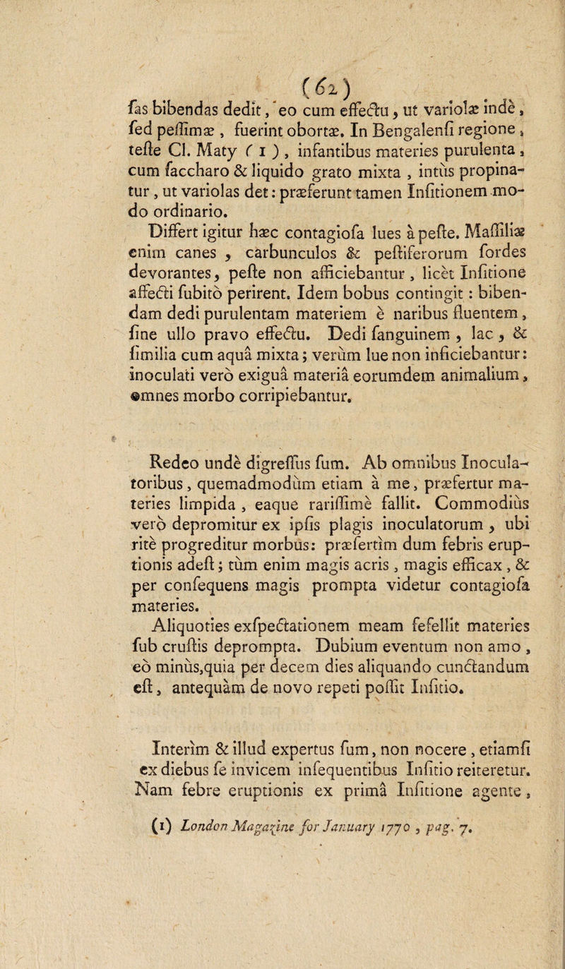 ( 62, ) fas bibendas dédît, *eo cum elFeftu, ut varîoîæ indè, fed pellîmæ , fuerint obortæ. In Bengalenfi regione s tefte CI. Maty ( i ) , infantibus materies purulenta , cum faccharo &amp; liquido grato mixta , intùs propina- tur, ut variolas det : præferunt tamen Iniîtionem mo¬ do ordinario. DifFert igitur hæc contagiofa lues à pefte. Mafîîlise cnim canes * carbunculos fk peftiferorum Tordes dévorantes, pefte non afficiebantur , licèt Infitione afFe&amp;i fubitb périrent. Idem bobus contingit : biben- dam dedi purulentam materiem è naribus fluentem, fine ullo pravo efFediu. Dedi fanguinem , lac 3 &amp; fimilia cum aquâ mixta ; verùm lue non inficiebanmr : inoculati verô exiguâ materiâ eorumdem anirnalium, ®mnes morbo corripiebantur. Redeo undè digrefFus fum. Ab omnibus Inocula-* toribus, quemadmodùm etiam à me, præfertur ma- teries limpida , eaque rariffimè Fallit. Commodiùs veto depromitur ex ipfis plagis inoculatorum > ubi ritè progreditur morbus: præfertîm dum febris erup- tionis adeft ; tùm enim magis acris , magis efficax , &amp; per confequens magis prompta videtur contagiofa materies. Aliquoties exfpedtationem meam fefellit materies fub cruftis deprompta. Dubium eventum non amo , eô minùs,quia per decem dies aliquando cunctandum cft, antequàm de novo repeti poffit Infitio. Intérim &amp; illud expertus fum, non nocere, etiamfi ex diebus fe invicem infequentibus Iniitio reiteretur. Nam febre eruptionis ex prima Infitione agente 9