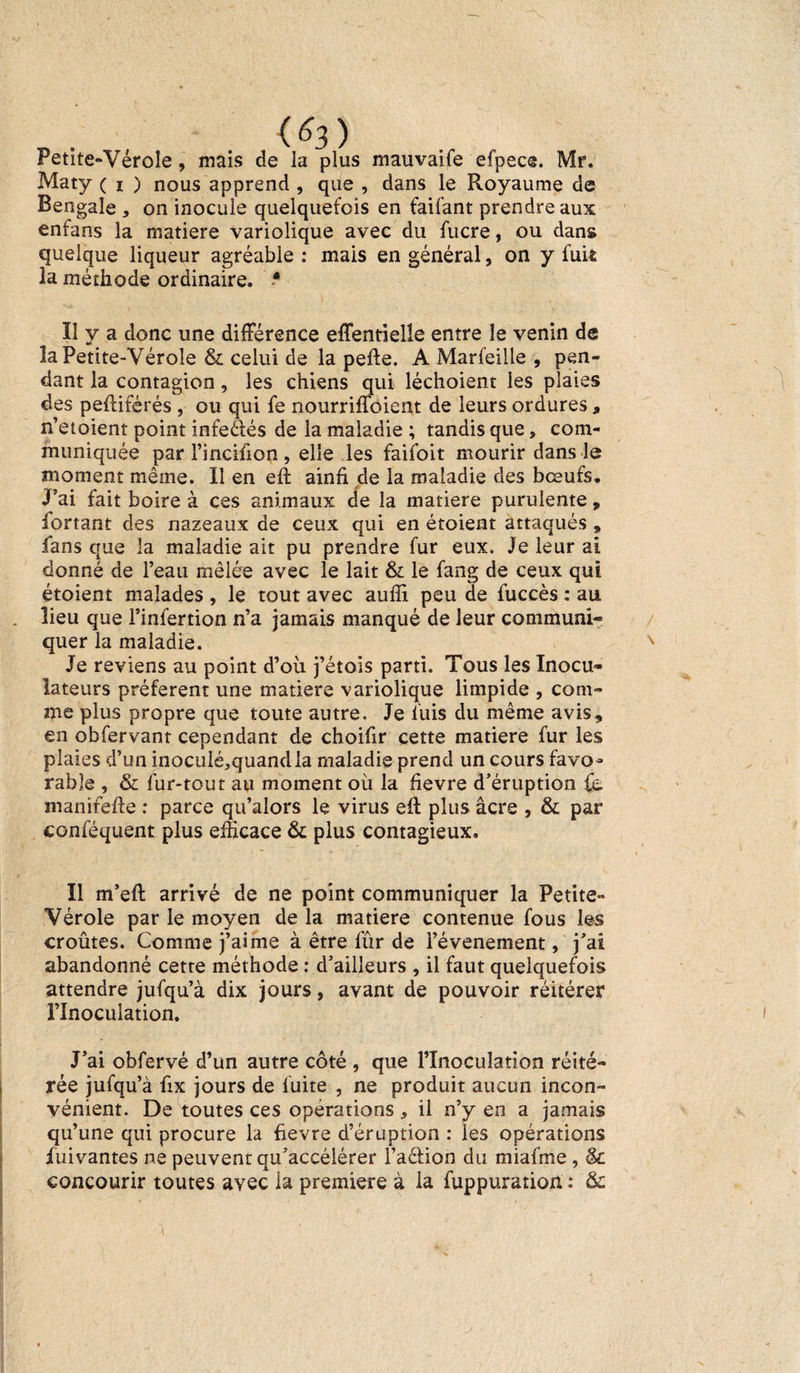 « . , (CO Petite-Vérole, mais de la plus mauvaife efpece. Mr. Maty ( i ) nous apprend , que , dans le Royaume de Bengale * on inocule quelquefois en faifant prendre aux enfans la matière variolique avec du lucre, ou dans quelque liqueur agréable: mais en général, on y fuit la méthode ordinaire. -â Il y a donc une différence effentielle entre le venin de la Petite-Vérole &amp; celui de la pefte. A Marfeille , pen¬ dant la contagion, les chiens qui léchoient les plaies des pefliférés , ou qui fe nourrifToient de leurs ordures , n’etoient point infeélés de la maladie ; tandis que, com¬ muniquée par l’incifion , elle les faifoit mourir dans le moment même. Il en eft ainfi de la maladie des bœufs. J’ai fait boire à ces animaux de la matière purulente, Portant des nazeaux de ceux qui en étoient attaqués , fans que la maladie ait pu prendre fur eux. Je leur ai donné de l’eau mêlée avec le lait &amp; le fang de ceux qui étoient malades , le tout avec aufîi peu de fuccès : au lieu que l’infertion n’a jamais manqué de leur communi¬ quer la maladie. Je reviens au point d’où j’étois parti. Tous les Inocu- lateurs préfèrent une matière variolique limpide , com¬ me plus propre que toute autre. Je fuis du même avis, en obfervant cependant de choifir cette matière fur les plaies d’un inoculé^quandla maladie prend un cours favo¬ rable , &amp; fur-tout au moment où la fîevre d’éruption fe manifefte : parce qu’alors le virus eft plus âcre , &amp; par conféquent plus efficace &amp; plus contagieux. Il m’eft arrivé de ne point communiquer la Petite- Vérole par le moyen de la matière contenue fous les croûtes. Comme j’aime à être fûr de Févenement, j’ai abandonné cette méthode : d’ailleurs , il faut quelquefois attendre jufqu’à dix jours, avant de pouvoir réitérer l’Inoculation. J’ai obfervé d’un autre côté , que l’Inoculation réité¬ rée jufqu’à fix jours de fuite , ne produit aucun incon¬ vénient. De toutes ces opérations, il n’y en a jamais qu’une qui procure la fievre d’éruption : les opérations fuivantes ne peuvent qu’accélérer l’acHon du miafme , &amp; concourir toutes avec la première à la fuppuration : &amp;