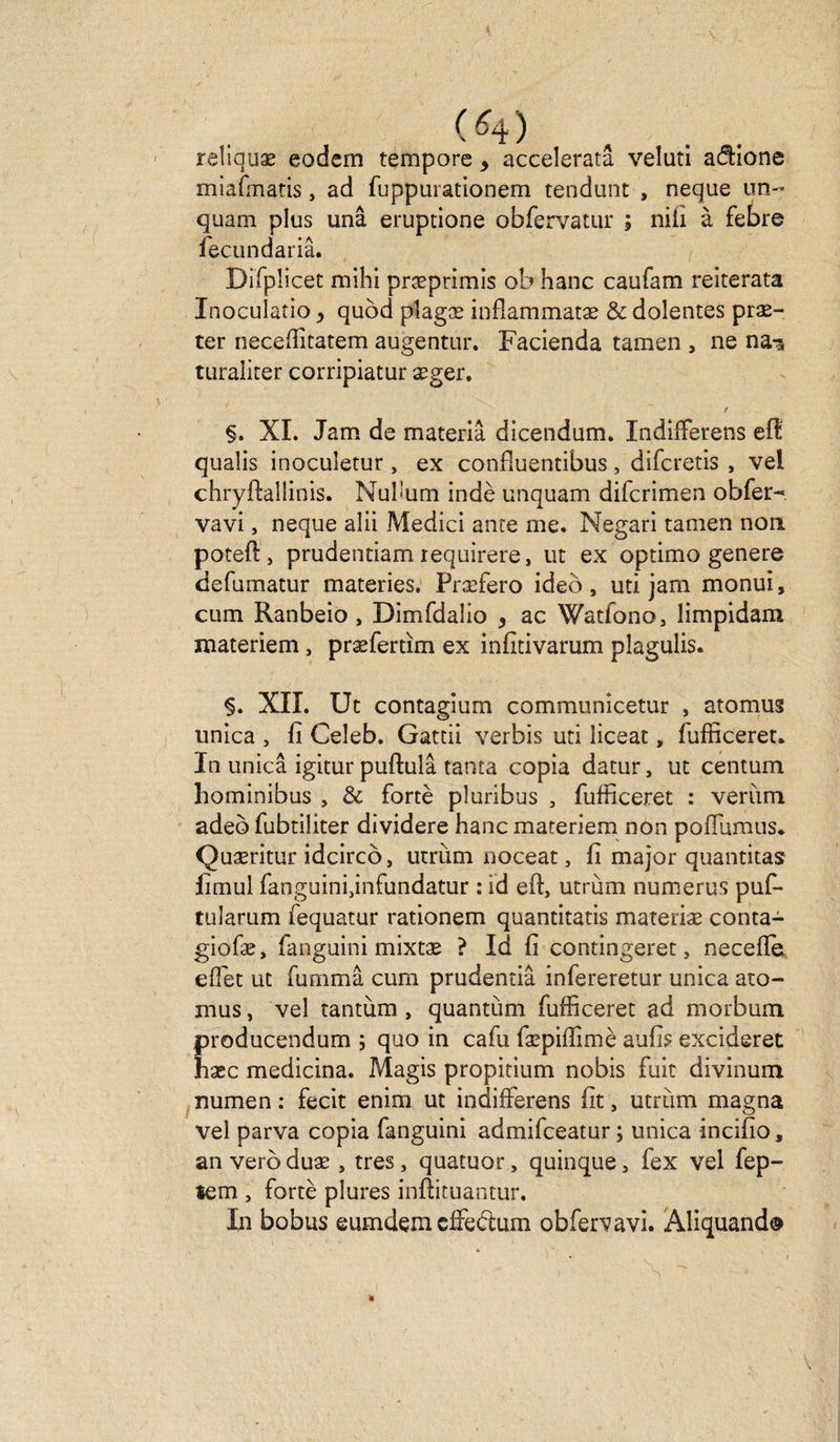 (4) reliquæ eodsm tempore, acceleratâ veluti aâione miafmatis, ad fuppurationem tendunc , neque un- quam plus unâ eruptione obfervatur ; nili à febre fecundariâ. Dirpiicet mihi præprimis ob hanc caufam reiterata Inoculatio > quod pîagæ inflammatæ &amp; dolentes præ- ter neceffitatem augentur. Facienda tamen , ne na-s turaliter corripiatur æger. t §. XL Jam de materiâ dicendum. Indifferens eft qualis inocuîetur, ex confiuentibus, difcretis , veî chryftallinis. Nuh’um indè unquam difcrimen obfer- vavi, neque aîii Medici ante me. Negari tamen non poteft, prudentiam requirere, ut ex optimo genere defumatur materies, Præfero ideô , uti jam monui, cum Ranbeio, Dimfdalio , ac Watfono, limpidam materiem, præfertïm ex infitivarum plagulis. XII. Ut contagium communicetur , atomus unica , fi Celeb. Gattii verbis uti liceat, fufficeret. In unica igitur puftulâ tanta copia datur, ut centum hominibus , &amp; fortè pluribus , fufficeret : verùm adeb fubtiliter dividere hanc materiem non pollumus. Quæritur idcircô, utrùm noceat, fi major quantitas fimui fanguini jnfundatur : id eft, utrùm numerus puf- tularum fequatur rationem quantitatis materiæ conta- giofæ, fanguini mixtæ ? Id fi contingeret, neceffe effet ut fummâ cum prudentiâ infereretur unica ato¬ mus , vel tantum , quantum fufficeret ad morbum producendum ; quo in cafu fæpiffimè aufis excideret hxc medicina. Magis propitium nobis fuit divinum numen : fecit enim ut indifferens fit, utrùm magna vel parva copia fanguini admifceatur ; unica incifio, an veroduæ , très, quatuor, quinque, fex vel fep- tem , fortè plures inftituantur. In bobus eumdem cffeètum obfervavi. Aliquand®