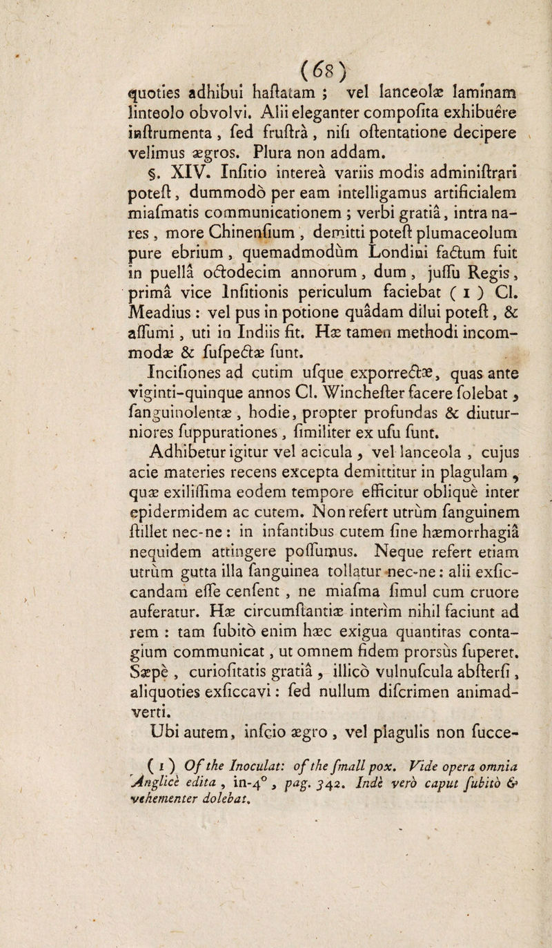 W quoties adhibuî haftatam ; vel lanceolæ îamînam linteolo obvolvi. Aliieleganter compofita exhibuêre iiaftrumenta, fed fruftrà, nifi oftentatione decipere velimus ægros. Plura non addam. §, XIV. Xnfîtio intereà variis modis adminiftrars potefi:, dummodô per eam intelligamus artificialem miafmatis communicationem ; verbi gratiâ, intra na- res , more Chinenfium , demitti potefi: plumaceolum pure ebrium , quemadmodùm Londini fadum fuit in puellâ ododecim annorum, dum , jufïu Regis, prima vice Infitionis periculum faciebac ( i ) Cl. Meadius : vel pus in potione quâdam dilui potefi: , de affumi, uti in Indiis fit. Hæ tamen methodi incom- modæ &amp; fufpedæ funt. Incifiones ad cutim ufque exporredæ, quas ante viginti-quinque annos Cl. Winchefter facere folebat 9 languinolentæ , hodie, propter profundas de diutur- niores fuppurationes , fimiliter ex ufu funt. Adhibetur igitur vel acicula , vel lanceola , cujus acie materies recens excepta demittitur in plaguîam , quæ exiliflima eodem tempore efficitur obliqué inter epidermidem ac cutem. Nonrefert utrùm fanguinem ftillet nec-ne : in infantibus cutem fine hæmorrhagiâ nequidem ateingere poffumus. Neque refert etiam utrùm gutta ilia fanguinea toîlatur nec-ne : alii exfic- candam elle cenfent , ne mlafma limul cum cruore auferatur. Hæ circumftantiæ intérim nihil faciunt ad rem : tam fubito enim hæc exigua quantitas conta- gium communieat, ut omnem fidem prorsùs fuperet. Sæpè , curiofitatis gratiâ , illico vulnufcula abfterfi , aliquoties exficcavi : fed nullum diferimen animad- verti. Ubi autem, infeio ægro , vel piagulis non fucce- ( i ) Of the Inoculât: of the fmall pox. Vide opéra omnia Ànglict édita , in-40 , pag. 342. Inde vero caput fubito &amp; vehementer dolebat,