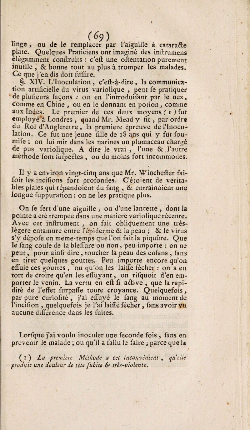 linge , ou de le remplacer par l'aiguille à catara&amp;e plate. Quelques Praticiens ont imaginé des inftrumens élégamment confiruits : c’eft une oftentation purement inutile , &amp; bonne tout au plus à tromper les malades. Ce que j’en, dis doit fuffire. §. XIV. L’Inoculation, c’eft-à-dire, la communica¬ tion artificielle du virus variolique , peut fe pratiquer * de plufieurs façons : ou en l’introduifant par le nez, comme en Chine , ou en le donnant en potion, comme aux Indes. Le premier de ces deux moyens ( i ) fut ,• employé^ Londres , quand Mr. Mead y fit , par ordre du Roi d’Angleterre, la première épreuve de l’Inocu¬ lation. Ce fut une jeune fille de 18 ans qui y fut fou¬ rnie ; on lui mit dans les narines un plumaceau chargé de pus variolique. A dire le vrai , l’une &amp; l’autre méthode font fufpeéles , ou du moins fort incommodes. Il y a environ vingt-cinq ans que Mr. Winchefter fai- foit les incifions fort profondes. C’étoient de vérita¬ bles plaies qui répandoient du fang , &amp; entraînoient une longue fuppuration : on ne les pratique plus. On fe fert d’une aiguille , ou d’une lancette , dont la pointe a été trempée dans une matière variolique récente. Avec cet inftrument , on fait obliquement une très- légere entamure entre l’épiderme &amp; la peau ; &amp; le virus s’y dépofe en même-temps que l’on fait la piquûre. Que le fang coule de la blefiure ou non, peu importe : on ne peut, pour ainfi dire, toucher la peau des enfans , fans en tirer quelques gouttes. Peu importe encore qu’on effuie ces gouttes , ou qu’on les laiffe fécher : on a eu tort de croire qu’en les efiuyant, on rifquoit d’en em¬ porter le venin. La vertu en efl fi aéfive , que la rapi¬ dité de 1’effet furpaffe toute croyance. Quelquefois, par pure curiofité, j’ai efluyé le fang au moment de î’incifion , quelquefois je l’ai laiflé fécher, fans avoir vu aucune différence dans les fuites. Lorfque j’ai voulu inoculer une fécondé fois , fans en prévenir le malade ; ou qu’il a fallu le faire , parce que la ( I ) La premiers Méthode a cet inconvénient , quelle produit une douleur de tête fubite &amp; très-violente. /
