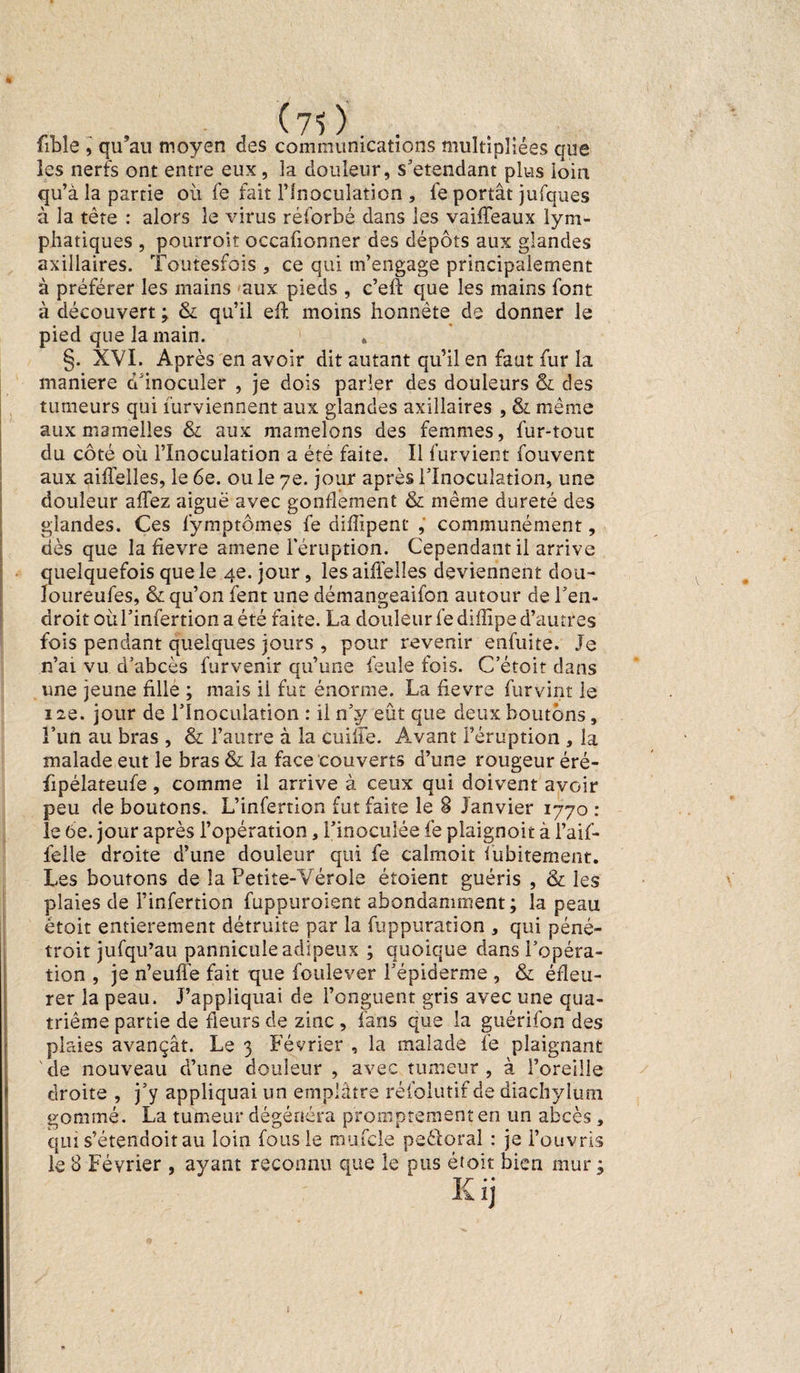 (71). fible , qu’au moyen des communications multipliées que les nerfs ont entre eux, la douleur, s'étendant plus loin qu’à la partie où fe fait l’Inoculation , fe portât jufques à la tète : alors le virus réforbé dans les vaiffeaux lym¬ phatiques , pourront occafionner des dépôts aux glandes axillaires. Toutesfois , ce qui m’engage principalement à préférer les mains aux pieds , c’eft que les mains font à découvert ; & qu’il eff moins honnête de donner le pied que la main. * §. XVI. Après en avoir dit autant qu’il en faut fur la maniéré d'inoculer , je dois parler des douleurs & des tumeurs qui furviennent aux glandes axillaires , & même aux mamelles & aux mamelons des femmes, fur-tout du côté où l’Inoculation a été faite. Il lurvient fouvent aux aiflelles, le 6e. ou le 7e. jour après l’Inoculation, une douleur affez aiguë avec gonflement & même dureté des glandes. Ces fymptômes fe diffipent , communément, dès que la fievre amene l'éruption. Cependant il arrive quelquefois que le 4e. jour, les aiflelles deviennent dou- loureufes, qu’on fent une démangeaifon autour de l’en¬ droit oùl’infertionaété faits. La douleur fediffipe d’autres fois pendant quelques jours , pour revenir enfuite. Je n’ai vu d’abcès furvenir qu’une feule fois. C’étoit dans une jeune fille ; mais il fut énorme. La fievre furvint le 12e. jour de l’Inoculation : il n’y eût que deux boutons, l’un au bras , & l’autre à la cuilfe. Avant l’éruption , la malade eut le bras & la face couverts d’une rougeur éré- fipélateufe, comme il arrive à ceux qui doivent avoir peu de boutons. L’infertion fut faite le 8 Janvier 1770 : le 6e. jour après l’opération, l’inoculée fe plaignoit à l’aif- felie droite d’une douleur qui fe calmoit fubitement. Les boutons de la Petite-Vérole étoient guéris , & les plaies de l’infertion fuppuroient abondamment; la peau étoit entièrement détruite par la fuppuration , qui péné- troit jufqu’au pannicule adipeux ; quoique dans l’opéra¬ tion , je n’euffe fait que foulever l’épiderme , & éfleu- rer la peau. J’appliquai de l’onguent gris avec une qua¬ trième partie de fleurs de zinc , fans que la guérifon des plaies avançât. Le 3 Février , la malade fe plaignant de nouveau d’une douleur , avec tumeur, à l’oreille droite , j’y appliquai un emplâtre réfolutif de diachylum gommé. La tumeur dégénéra promptement en un abcès, qui s’étendoitau loin fous le mincie peéloral : je l’ouvris le 8 Février , ayant reconnu que le dus étoit bien mur ; Kij \