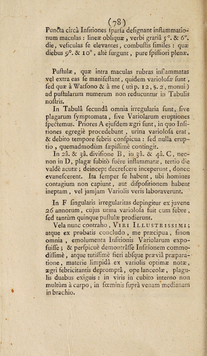 ■ * (?8) Puncta cîrcà Infitiones fparfa defignant inflammatio- num maculas : lineæ obliquæ > verbi gratiâ 5 °. & 6°. die, veficulas fe devantes, combufiis fimiles : quæ diebus £>°. & io° , altè furgunt, pure fpifiiori plenæ. Puftulæ, quæ intra maculas rubras infiam'matas vel extra eas fe manifeftant, quidem varioîofæ funt, ied quæ à Watfono & à me ( uti p. 12, §. 2, monui ) ad puftularum numerum non reducuntur in Tabulis noftris. In Tabula fecundâ omnia irregularia funt, five plagarum fymptomata, five Varioîarum eruptiones lpedtemus. Priores A ejufdem ægri funt, in quo Infi¬ tiones egregiè procedebant , urina variolofa erat, & debito tempore febris confpicua : fed nulla erup- tio y quemadmodum fæpifiimè contingit. In 2a. & 3a. divifione B, in 3a. 8c 4a. C, nec- non in D, plagæ fubito fuêre infiammatæ, tertio die valdè acutæ ; deinceps decrefcere inceperunt, donec evanefcerent. Ita femper fe habent, ubi hommes contagium non capiunt, aut difpofitionem habent ineptam , vel jamjam Variolis veris laboraverunt. In F fin gularis irregularitas depingitur ex juvene 2<5annorum, cujus urina varioloia fuit cum febre, fed tantum quinque puftulæ prodierunt. Vêla nunc contraho , Viri Illustrissimi; atque ex probatis concludo , me præcipua, finon omnia , emolumenta Infitionis Varioîarum expo- fuifle ; & perfpicuè demontrâffe Infitionem commo- dilïîmè , atque tutiffimè fieri abfque præviâ præpara- tione, materie limpidâ ex variolis optimæ notæ, ægri febricitantis depromptâ, ope lanceolæ , plagu- lis duabus exiguis : in viris in cubito interno non multùm à carpo, in fœminis fuprà venait! mcdianam in brachio.