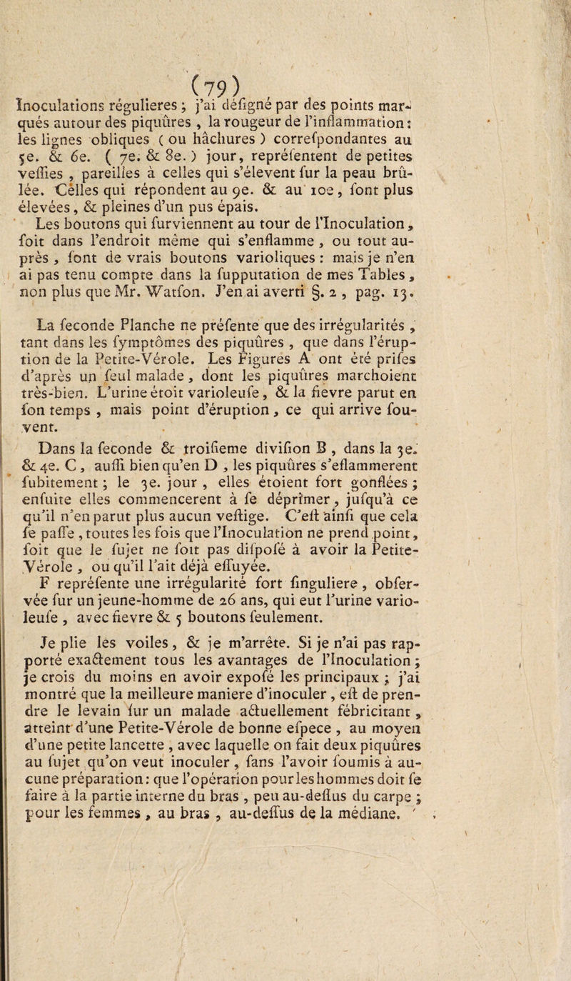Inoculations régulières ; j’ai déûgné par des points mar¬ qués autour des piquûres , la rougeur de l’inflammation: les lignes obliques ( ou hachures ) correfpondantes au 5e. & 6e. ( 7e. & 8e. ) jour, repréfentent de petites veffîes , pareilles à celles qui s’élèvent fur la peau brû¬ lée. Cèlles qui répondent au 9e. & au 10e , font plus élevées, & pleines d’un pus épais. Les boutons qui furviennent au tour de l’Inoculation, foit dans l’endroit même qui s’enflamme , ou tout au¬ près , font devrais boutons varioliques: mais je n’en ai pas tenu compte dans la fupputation de mes Tables, non plus que Mr. Watfon. J’en ai averti §. 2 , pag. 13, La fécondé Planche ne préfente que des irrégularités , tant dans les fymptômes des piquûres , que dans l’érup¬ tion de la Petite-Vérole. Les Figures A ont été prifes d’après un feul malade, dont les piquûres marchoient très-bien. L’urine étoit varioleufe, & la fievre parut en fon temps , mais point d’éruption , ce qui arrive fou- vent. Dans la fécondé & troifieme divifion B , dans la 3e. & 4e. C , aufîi bien qu’en D , les piquûres s’eflammerent fubitement ; le 3e. jour , elles étoient fort gonflées ; enfuite elles commencèrent à fe déprimer, jufqu’à ce qu’il n’en parut plus aucun veftige. C’elt ainfi que cela fe pafie , toutes les fois que l’Inoculation ne prend point, foit que le fujet ne foit pas difpofé à avoir la Petite- Vérole , ou qu’il l’ait déjà effuyée. F repréfente une irrégularité fort finguliere, obfer- vée fur un jeune-homme de 26 ans, qui eut l’urine vario¬ leufe , avec fievre & 5 boutons feulement. Je plie les voiles , & je m’arrête. Si je n’ai pas rap¬ porté exaéfement tous les avantages de l’Inoculation ; je crois du moins en avoir expofé les principaux ; j’ai montré que la meilleure maniéré d’inoculer, eft de pren¬ dre le levain fur un malade aéiuellement fébricitant, atteint d’une Petite-Vérole de bonne efpece , au moyen d’une petite lancette , avec laquelle on fait deux piquûres au fujet qu’on veut inoculer , fans l’avoir fournis à au¬ cune préparation: que l’opérarion pour les hommes doit fe faire à la partie interne du bras , peu au-deflus du carpe ; pour les femmes , au bras , au-deffus de la médiane. ' , iV : - . c , - / ' ' :ï-tW. /