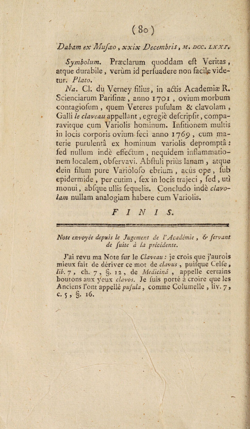 Daham ex Mufæo , xxix Decembris, m, dcc. lxxtv Symbolum. Præclarum quoddam eft Veritas, atque durabile, verùm id perfuadere non facilp vide- tur. Plato. Na» Cl. du Verney films, in aélis Academiæ R, Scienciarum Parifinæ, anno 1701 , oviummorbum contagiofum , quem Veteres pufulam &amp; clavolam 3 Gaîli le claveau appellant, egregiè defcripht, compa- ravitque cum Variolis hominum. Infitionem multis in locis corporis ovium feci anno 1769 , cum ma- terie purulentâ ex hominum variolis depromptâ : fed nullum indè efFeétum , nequidem infiammatio- nem locaîem, obfervavi. Abftuli prias lanam 5 atque dein filum pure Variolofo ebrium , acûs cpe, fub epidermide , per cutim , fex in locis trajeci, fed , uti monui, abfque ullis fequelis. Concludo indè clavo¬ lam nullam analogiam habere cum Variolis. FINIS. Note envoyée depuis le Jugement de VAcadémie 3 &amp; fervant de fuite à là précédente. J’ai revu ma Note fur le Claveau : je crois que j’aurois mieux fait de dériver ce mot de clavus , puifque Celfe» lib. 7, ch. 7, §. 12, de Medïcind , appelle certains boutons aux yeux davos. Je fuis porté à croire que les Anciens l’ont appelle pufula, comme Columelle , iiv. 7, c. 5 , §. 16. \ [ \