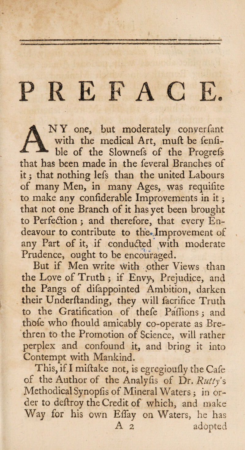 ANY one, but moderately converfant with the medical Art, muft be fenfi- ble of the Slownefs of the Progrefs that has been made in the feveral Branches of it; that nothing lefs than the united Labours of many Men, in many Ages, was requifite to make any confiderable Improvements in it; that not one Branch of it has yet been brought to Perfection ; and therefore, that every En¬ deavour to contribute to the* Improvement of any Part of it, if conducted with moderate Prudence, ought to be encouraged. But if Men write with other Views than % the Love of Truth ; if Envy, Prejudice, and the Pangs of difappointed Ambition, darken their Underftanding, they will facrifice Truth to the Gratification of thefe PafTions; and thofe who {hould amicably co-operate as Bre¬ thren to the Promotion of Science, will rather perplex and confound it, and bring it into Contempt with Mankind. This, if I mi (take not, is egregioufly the Cafe of the Author of the Analyfis of Dr. Rutty $ Methodical Synopfis of Mineral Waters; in or¬ der to deftroy the Credit of which, and make Way for his own Effay on Waters, he has A a adopted