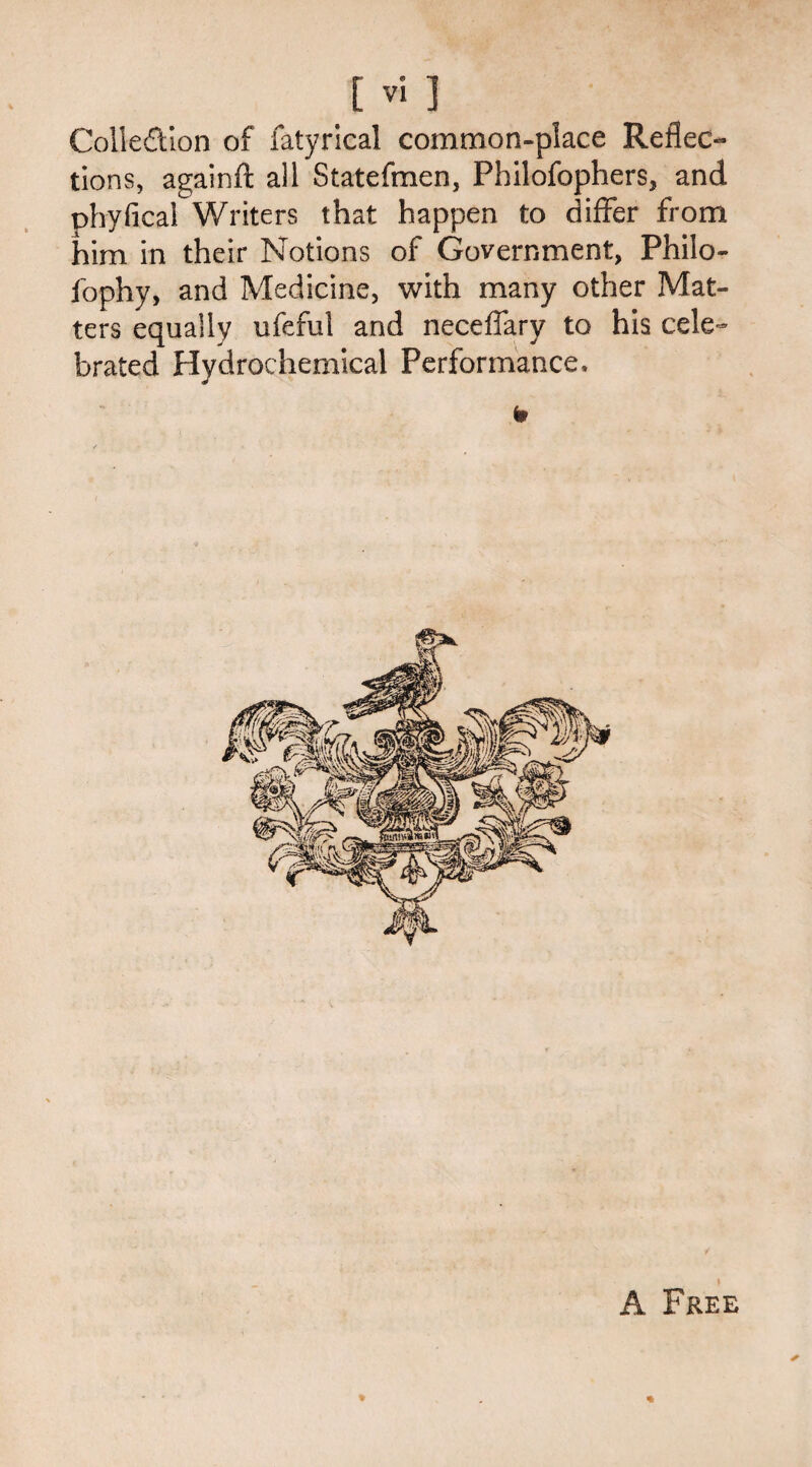 Collection of fatyrical common-place Reflec¬ tions, againft all Statefmen, Philofophers, and phyfica! Writers that happen to differ from him in their Notions of Government, Phiio- fophy, and Medicine, with many other Mat¬ ters equally ufeful and neceffary to his cele¬ brated Hydrochemical Performance, A Free