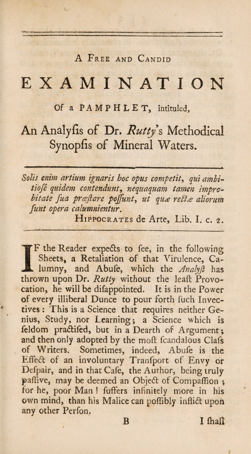 EXAMINATION Of a PAMPHLET, intituled, An Analyfis of Dr. Rutty s Methodical Synopfis of Mineral Waters. Solis enim artium ignaris hoc opus competit, qui ambi~ tiofe quidem contendunt, nequaquam tamen impro• hit ate fua praftare pojfunt, ut qua retire aliorum funt opera calumnientur. Hippocrates de Arte, Lib. I. c. 2. IF the Reader experts to fee, in the following Sheets, a Retaliation of that Virulence, Ca¬ lumny, and Abufe, which the Analyji has thrown upon Dr. Rutty without the leaft Provo¬ cation, he will be difappointed. It is in the Power of every illiberal Dunce to pour forth fuch Invec¬ tives : This is a Science that requires neither Ge¬ nius, Study, nor Learning; a Science which is feldom pradlifed, but in a Dearth of Argument; and then only adopted by the mod fcandalous Clafs of Writers. Sometimes, indeed, Abufe is the Effedt of an involuntary Tranfport of Envy or Defpair, and in that Cafe, the Author, being truly paffive, may be deemed an Objedt of Companion ; for he, poor Man ! fuffers infinitely more in his own mind, than his Malice can poffibly inflidt upon any other Perfon, i