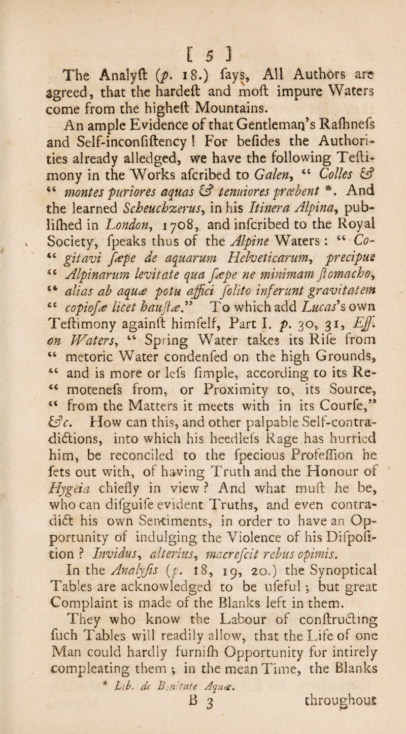 The Analyft (p. 18.) fays, All Authors are agreed, that the hardeft and moft impure Waters come from the higheit Mountains. An ample Evidence of that Gentleman’s Raftinefs and Seif-inconfiftency 1 For befides the Authori¬ ties already alledged, we have the following Tefti- mony in the Works afcribed to Galen, 46 Colies & 44 montes pur lores aquas & tenuiores prcebent %. And the learned Scheuchzerus, in his Itinera Alpina, pub- lifhed in London, 1708, and infcribed to the Royal Society, fpeaks thus of the Alpine Waters: 44 Co- 44 gitavi fape de aquarum Helvetic arum, precipue 44 A'lpinarum levitate qua f^epe ne minimum ftomacho, 44 alias ab aqua potu affici folito inferunt gravitatem 44 copiofe licet haufirf” To which add Lucas's own Teftimony againft himfelf, Part I. p. go, 31, EJf. on JVaters, 44 Spring Water takes its Rife from 44 metoric Water condenfed on the high Grounds, 44 and is more or lefs Ample, according to its Re- 44 motenefs from, or Proximity to, its Source, 44 from the Matters it meets with in its Courfe/* &c. How can this, and other palpable Self-contra- dictions, into which his heedlefs Rage has hurried him, be reconciled to the fpecious Profeffion he fets out with, of having Truth and the Honour of Hygeia chiefly in view ? And what muft he be, who can difguife evident Truths, and even contra* di6t his own Sentiments, in order to have an Op¬ portunity of indulging the Violence of his Difpofl- tion ? Invidus, alterius, macrefcit rebus opimis. In the Anaiyfis (7. t8, 19, 20.) the Synoptical Tables are acknowledged to be ufeful ; but great Complaint is made of the Blanks left in them. They who know the Labour of conftrudhng fuch Tables will readily allow, that the Life of one Man could hardly furnifh Opportunity for intirely compleating them ♦, in the mean Time, the Blanks * Lib. de B. nit ate Aqu<s» 13 3 throughout