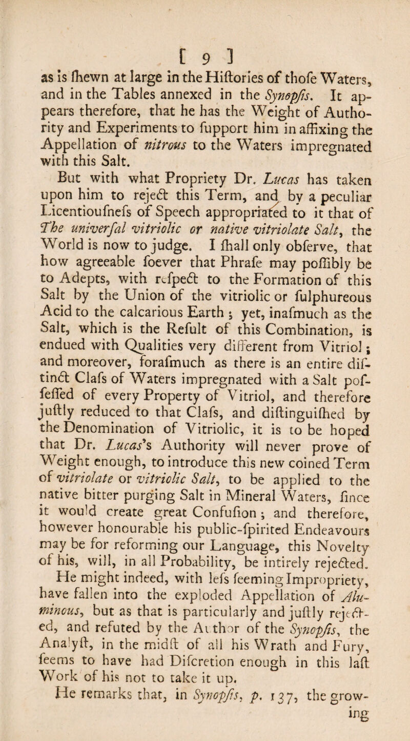 as is fliewn at large in the Hiftories of thofe Waters, and in the Tables annexed in the Synopfis. It ap¬ pears therefore, that he has the Weight of Autho¬ rity and Experiments to fupport him in affixing the Appellation of nitrous to the Waters impregnated with this Salt. But with what Propriety Dr. Lucas has taken upon him to rejed this Term, and by a peculiar Licentioufnefs of Speech appropriated to it that of 'The univerfal vitriolic or native vitriolate Salt, the World is now to judge. I fhall only obferve, that how agreeable foever that Phrafe may poffibly be to Adepts, with rtfpeft to the Formation of this Salt by the Union of the vitriolic or fulphureous Acid to the calcarious Earth ; yet, inafmuch as the Salt, which is the Refult of this Combination, is endued with Qualities very different from Vitriol; and moreover, forafmuch as there is an entire dif- tind Clafs of Waters impregnated with a Salt pof- feffed of every Property of Vitriol, and therefore juftly reduced to that Clafs, and diftinguifhed by the Denomination of Vitriolic, it is to be hoped that Dr. Lucas's Authority will never prove of Weight enough, to introduce this new coined Term of vitriolate or vitriolic Salt-, to be applied to the native bitter purging Salt in Mineral Waters, fince it would create great Confufion *, and therefore, however honourable his public-fpirited Endeavours may be for reforming our Language, this Novelty of his, will, in all Probability, be intirely rejeded. He might indeed, with lefs Teeming Impropriety, have fallen into the exploded Appellation of Alu¬ minous ^ but as that is particularly and juftly rejed¬ ed, and refuted by the Author of the Synepfis, the Ana’yft, in the miaft of all his Wrath and Fury, fee ms to have had Difcretion enough in this laft Work of his not to take it up. He remarks that, in Synopfs, p. 137, the grow¬ ing