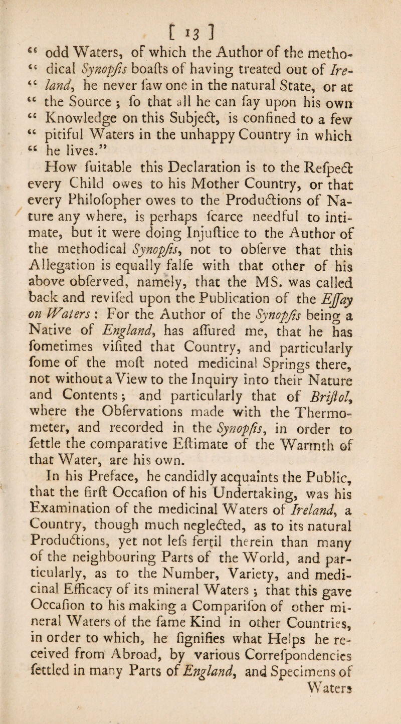 €£ odd Waters, oF which the Author of the metho- <c dical Synopfts boafts of having treated out of Ire- “ land, he never law one in the natural State, or at <c the Source ; fo that all he can fay upon his own tc Knowledge on this Subject, is confined to a few “ pitiful Waters in the unhappy Country in which cc he lives.99 How fuitable this Declaration is to the Refpedb every Child owes to his Mother Country, or that every Fhilofopher owes to the Productions of Na¬ ture any where, is perhaps fcarce needful to inti¬ mate, but it were doing Injuftice to the Author of the methodical Synopfts, not to obferve that this Allegation is equally falfe with that other of his above obferved, namely, that the MS. was called back and revifed upon the Publication of the EJfay on Waters: For the Author of the Synopfts being a Native of England, has allured me, that he has fometimes vifited that Country, and particularly fome of the mo ft noted medicinal Springs there, not without a View to the Inquiry into their Nature and Contents; and particularly that of Brifiol, where the Obfervations made with the Thermo¬ meter, and recorded in the Synopfts, in order to fettle the comparative Eftimate of the Warmth of that Water, are his own. In his Preface, he candidly acquaints the Public, that the firft Occafion of his Undertaking, was his Examination of the medicinal Waters of Ireland, a Country, though much negledted, as to its natural Productions, yet not lefs fertil therein than many of the neighbouring Parts of the World, and par¬ ticularly, as to the Number, Variety, and medi¬ cinal Efficacy of its mineral Waters *, that this gave Occafion to his making a Comparifon of other mi¬ neral Waters of the fame Kind in other Countries, in order to which, he fignifies what Helps he re¬ ceived from Abroad, by various Correfpondencics fettled in many Parts of England, and Specimens of Waters