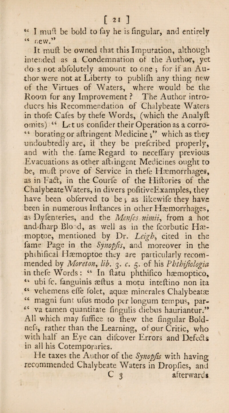 C ] ts I muft be bold to fay he is finguiar, and entirely 44 new.” It muft be owned that this Imputation, although intended as a Condemnation of the Author, yet do s not abfolutely amount to one ; for if an Au¬ thor were not at Liberty to publifh any thing new of the Virtues of Waters, where would be the Room for any Improvement ? The Author intro¬ duces his Recommendation of Chalybeate Waters in thofe Cafes by thefe Words, (which the Analyft omits) “ Let us confider their Operation as a corro- “ boratingor aflringent Medicine which as they undoubtedly are, if they be prefcribed properly, and with the fame Regard to neceffary previous Evacuations as other aftiingent Medicines ought to be, muft prove of Service in thefe Haemorrhages, as in Fa<ft, in the Courfe of the Hiftories of the ChalybeateWaters, in divers pofitiveExamples, they have been oblerved to be j as likewife they have been in numerous lnftances in other Haemorrhages, as Dyferneries, and the Menfes nimii, from a hot and-fharp Bload, as well as in the fcorbutic Hae- moptoe, mentioned by Dr. Leigh, cited in the iame Page in the Synopjis, and moreover in the phihifical Haemoptoe they are particularly recom¬ mended by Moreton, lib. 3. c. 5. of his Phthifiologia in thefe Words: “ In ftatu phthifico haemoptico, ubi fc. fanguinis aeftus a motu inteftino non ita “ vehemens elTe folet, aquae minerales Chalybeatas cc magni funt ufus modo per longum tempus, par- ‘c va tamen quantitate fmgulis diebus hauriantur.” All which may fuffice to Ihew the lingular Bold- nefs, rather than the Learning, of our Critic, who with half an Eye can difcover Errors and Defeats in all his Cotemporaries. Ele taxes the Author of the Synopjis with having recommended Chalybeate Waters in Dropfies, and C 3 afterwards