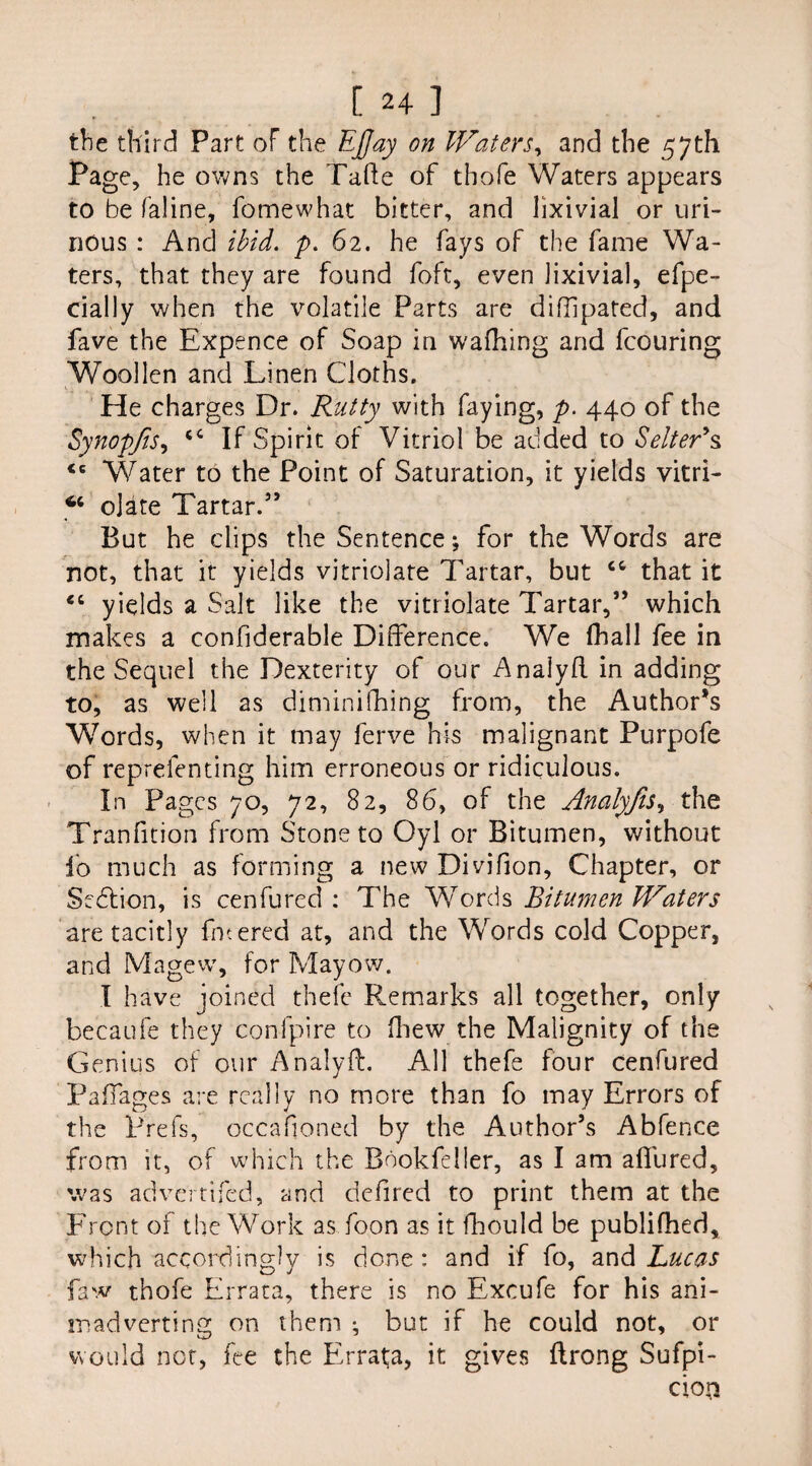 the third Part of the Efjay on Waters, and the 57th Page, he owns the Tafte of thofe Waters appears to be (aline, fomewhat bitter, and lixivial or uri¬ nous : And ibid. p. 62. he fays of the fame Wa¬ ters, that they are found foft, even lixivial, efpe- cially when the volatile Parts are diffipared, and fave the Expence of Soap in waihing and fcouring Woollen and Linen Cloths. He charges Dr. Rutty with faying, p. 440 of the Synopfis, <c If Spirit of Vitriol be added to Setter's, <c Water to the Point of Saturation, it yields vitri- 66 date Tartar.” But he clips the Sentence; for the Words are not, that it yields vitriolate Tartar, but that it €t yields a Salt like the vitriolate Tartar,” which makes a confiderable Difference. We fhall fee in the Sequel the Dexterity of our Analyft in adding to, as well as diminifhing from, the Author’s Words, when it may ferve his malignant Purpofe of reprefenting him erroneous or ridiculous. In Pages 70, 72, 82, 86, of the Analyfis, the Tradition from Stone to Oyl or Bitumen, without fo much as forming a new Divifion, Chapter, or Section, is cenfured : The Words Bitumen Waters are tacitly filtered at, and the Words cold Copper, and Magew, for Mayow. I have joined thefe Remarks all together, only becaufe they confpire to fhew the Malignity of the Genius of our Analyft. All thefe four cenfured Railages are really no more than fo may Errors of the Prefs, occafioned by the Author’s Abfence from it, of which the Bdokfelier, as I am affured, was advertifed, and defred to print them at the Front of the Work as foon as it fhould be publifhed, which accordingly is done : and if fo, and Lucas faw thofe Errata, there is no Excufe for his ani¬ madverting on them ^ but if he could not, or would not, fee the Errata, it gives ftrong Sufpi- cioji