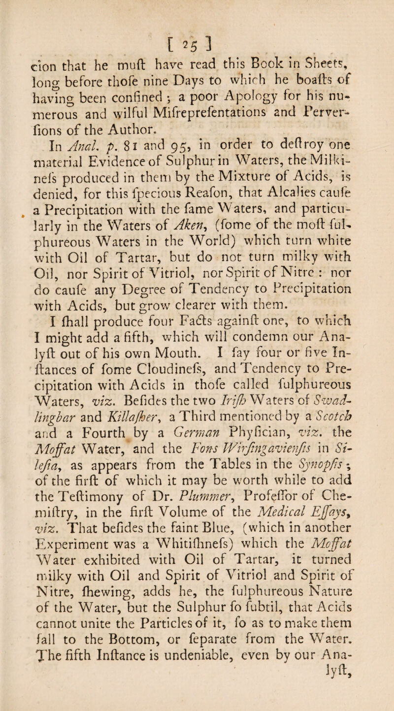 [ ?5 3 cion that he mud have read this Book in Sheets, long before thofe nine Days to which he bo ads of having been confined ; a poor Apology for his nu¬ merous and wilful Mifreprefentations and Perver- fions of the Author. In Anal. p. 81 and 95, in order to deftroy one material Evidenceof Sulphurin Waters, the Mil ki¬ nds produced in them by the Mixture of Acids, is denied, for this fpecious Reafon, that Alcalies caufe a Precipitation with the fame Waters, and particu¬ larly in the Waters of Aken, (fome of the mod ful- phureous Waters in the W7orld) which turn white with Oil of Tartar, but do not turn milky with Oil, nor Spirit of Vitriol, nor Spirit of Nitre : nor do caufe any Degree of Tendency to Precipitation with Acids, but grow clearer with them. I fhall produce four Fads againd one, to which I might add a fifth, which will condemn our Ana- lyd out of his own Mouth. I fay four or five In¬ dances of fome Cloudinefs, and Tendency to Pre¬ cipitation with Acids in thofe called fulphureous Waters, viz. Befides the two Irijh Waters of Swad- lingbar and Killafher, a Third mentioned by a Scotch and a Fourth by a German Phyfician, viz. the Moffat Water, and the Fans Wirfngavienfis in Si- left a, as appears from the Tables in the Synop/is ; of the firft of which it may be worth while to add the Tedimony of Dr. Plummer, ProfefTor of Che- midry, in the fird Volume of the Medical Effays, viz. That befides the faint Blue, (which in another Experiment was a Whitiflmefs) which the Moffat Water exhibited with Oil of Tartar, it turned milky with Oil and Spirit of Vitriol and Spirit of Nitre, (hewing, adds he, the fulphureous Nature of the Water, but the Sulphur fo fubtil, that Acids cannot unite the Particles of it, fo as to make them fall to the Bottom, or feparate from the W^ater. The fifth Indance is undeniable, even by our Ana- lyd.