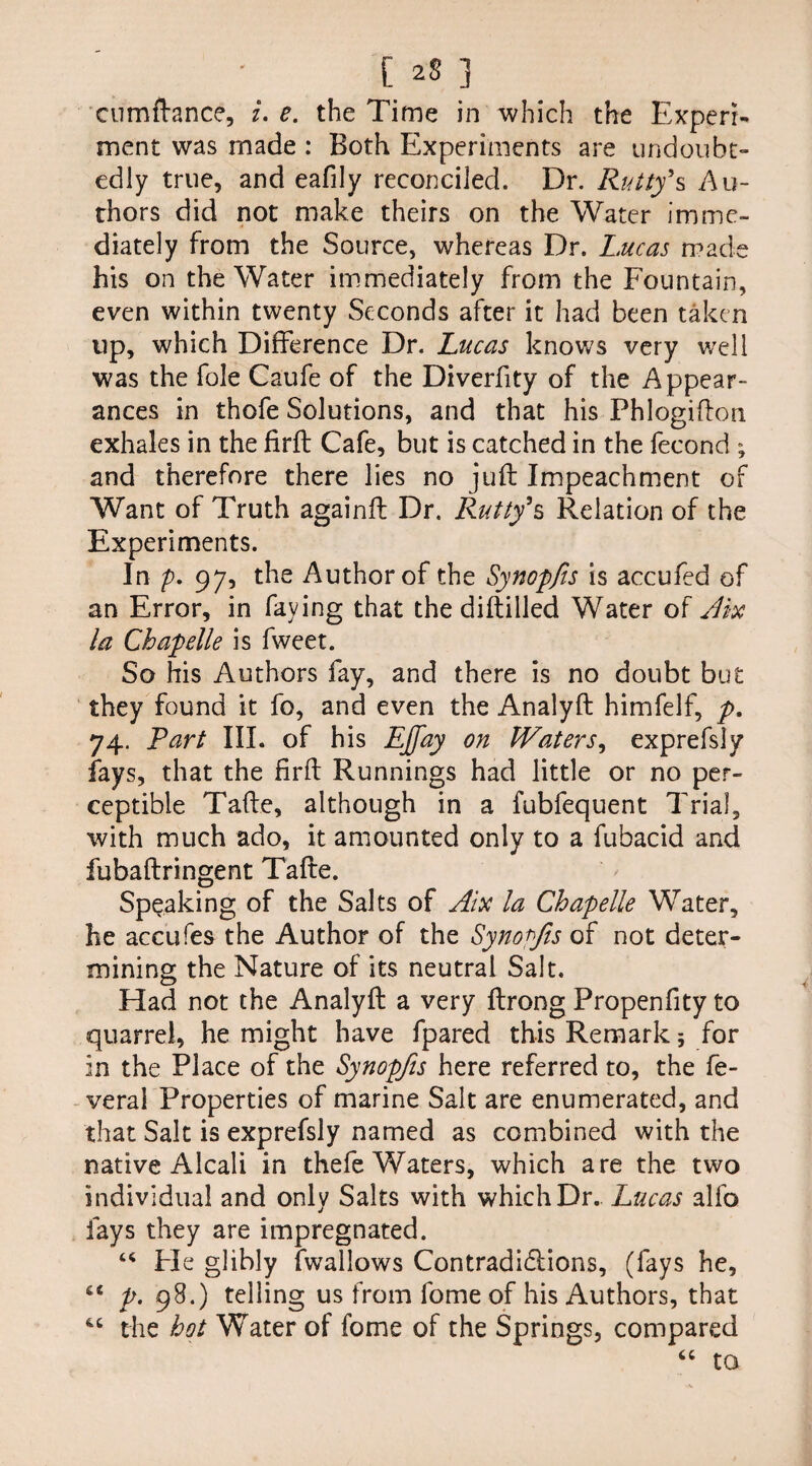 C 2S 3 eumftance, i. e. the Time in which the Experi¬ ment was made : Both Experiments are undoubt¬ edly true, and eafily reconciled. Dr. Rutty*s Au¬ thors did not make theirs on the Water imme¬ diately from the Source, whereas Dr. Lucas made his on the Water immediately from the Fountain, even within twenty Seconds after it had been taken up, which Difference Dr. Lucas knows very well was the foie Caufe of the Diverfity of the Appear¬ ances in thofe Solutions, and that his Phlogifton exhales in the firft Cafe, but is catched in the fecond ; and therefore there lies no juft Impeachment of Want of Truth againft Dr. Rutty*s Relation of the Experiments. In p. 97, the Author of the Synopfis is accufed of an Error, in faying that the diftilled Water of Jix la Chapelle is fweet. So his Authors fay, and there is no doubt but they found it fo, and even the Analyft himfelf, p. 74. Part III. of his EJfay on Waters, exprefsly fays, that the firft Runnings had little or no per¬ ceptible Tafte, although in a fubfequent Trial, with much ado, it amounted only to a fubacid and fubaftringent Tafte. Speaking of the Salts of Aix la Chapelle Water, he accufes the Author of the Synopfis of not deter¬ mining the Nature of its neutral Salt. Had not the Analyft a very ftrong Propenfity to quarrel, he might have fpared this Remark; for in the Place of the Synopfis here referred to, the fe- veral Properties of marine Salt are enumerated, and that Salt is exprefsly named as combined with the native Alcali in thefe Waters, which are the two individual and only Salts with which Dr.. Lucas alfo fays they are impregnated. “ Pie glibly fwallows Contradi&ions, (fays he, 44 p. 98.) telling us from fome of his Authors, that 46 the hot Water of fome of the Springs, compared 44 to