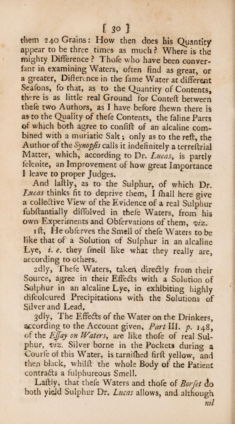 them 240 Grains: How then does his Quantity appear to be three times as much ? Where is the mighty Difference ? Thofe who have been conver- fani in examining Waters, often find as great, or a greater, Difference in the fame Water at different Seatons, fo that, as to the Quantity of Contents, there is as little real Ground for Conteft between thefe two Authors, as I have before fhewn there is as to the Quality of thefe Contents, the faline Parts of which both agree to confi'ft of an alcaline com¬ bined with a muriatic Salt; only as to the reft, the Author of the Synopfis calls it indefinitely a terreftriai Matter, which, according to Dr. Lucas, is partly felenite, an Improvement of how great Importance I leave to proper Judges. And laftly, as to the Sulphur, of which Dr. Lucas thinks fit to deprive them, I fhall here give a colle&ive View of the Evidence of a real Sulphur fubftantially diffolved in thefe Waters, from his own Experiments and Obfervations of them, viz. 1 ft, Heobferves the Smell of thefe Waters to be like that of a Solution of Sulphur in an alcaline Lye, i, e. they fmell like what they really are, according to others. 2dly, Thefe Waters, taken diredtly from their Source, agree in their Effe&s with a Solution of Sulphur in an alcaline Lye, in exhibiting highly difcolcured Precipitations with the Solutions of Silver and Lead. 3dly, The Effects of the Water on the Drinkers, according to the Account given. Part III. p. 148, of the Ejfay on Waters, are like thofe of real Sul¬ phur, viz. Silver borne in the Pockets during a Courfe of this Water, is tarnifhed firft yellow, and then black, whiift the whole Body of the Patient contracts a fulphureous Smell. Laftly, that thefe Waters and thofe of Borfet do both yield Sulphur Dr. Lucas allows, and although nil