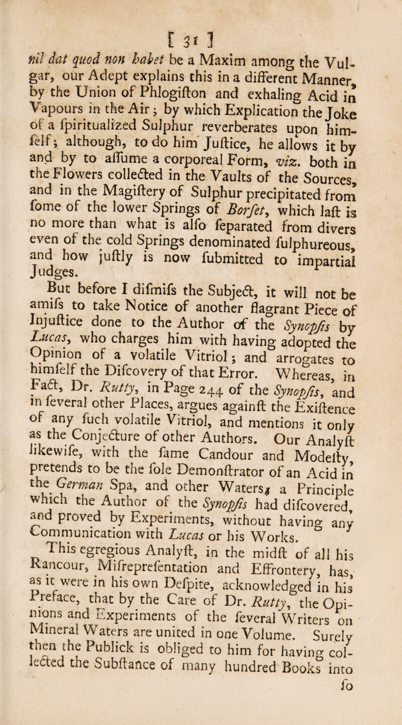 nil dat quod non halet be a Maxim among the Vul¬ gar, our Adept explains this in a different Manner, by the Union of Phlogifton and exhaling Acid in Vapours in the Air; by which Explication the Joke of a lpiritualized Sulphur reverberates upon him- felf; although, to do him Juftice, he allows it by and by to affume a corporeal Form, viz. both in the Flowers colleded in the Vaults of the Sources, and in the Magiftery of Sulphur precipitated from fome of the lower Springs of Borfet, which Jaft is no more than what is alfo feparated from divers even of the cold Springs denominated fulphureous, and how juftly is now fubmitted to impartial Judges. But before I difmifs the Subjed, it will not be amirs to take Notice of another flagrant Piece of Injuftice done to the Author of the Synopjis by Lucas, who charges him with having adopted the Opinion of a volatile Vitriol; and arrogates to himfelf the Difcovery of that Error. Whereas, in Fad, Dr. Rutty, in Page 244 of the Synopfts, and in feveral other Places, argues againft the Exigence of any fuch volatile Vitriol, and mentions it only as the Conjedure of other Authors. Our Analyft Jikewife, with the fame Candour and Modelly pretends to be the foie Demonftrator of an Acid in the German Spa, and other Waters* a Principle which the Author of the Synopfts had difcovered and proved by Experiments, without having any Communication with Lucas or his Works. This egregious Analyft, in the midft of all his Rancour, Mifreprefentation and Effrontery, has, as it were in his own Defpite, acknowledged ’in his’ Preface, that by the Care of Dr. Rutty, the Opi- 1110ns and Experiments of the feveral Writers on Mineral Waters are united in one Volume. Surely then the Publick is obliged to him for having col¬ lected the Subftance of many hundred Books into io