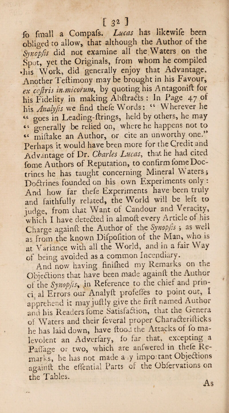 fo fmall a Compafs. Lucas has likewife been obliged to allow, that although the Author of the Synopfis did not examine all the Waters, on the Spot, yet the Originals, from whom he compiled vhis Work, did generally enjoy that Advantage, Another Teftimony maybe brought in his Favour, ex ceftris mmicofum, by quoting his Antagonift for his Fidelity in making Abftradts : In Page 47 of his Analyfes we find thefe Words: “ Wherever he t£ goes in Leading-ftrings, held by others, he may 44 o-enerally be relied on, where he happens not to *c miftake an Author, or cite an unworthy one.55 Perhaps it would have been more for the Credit and Advantage of Dr. Charles Lucas, that he had cited feme Authors of Reputation, to confirm fome Doc¬ trines he has taught concerning Mineral Waters; Dodfrines founded on his own Experiments only : And how far thefe Experiments have been truly and faithfully related, the World will be left to judge, from that Want of Candour and Veracity, which I have detected in almoft every Article of his Charge againft the Author of the Synopfis ; as well as from the known Difpofition of the Man, who is at Variance with all the World, and in a fair Way of being ^voided as a common Incendiary. Andrew having finifhed my Remarks on the Objections that have been made againft the Author of die Synopfis, jn Reference to the chief and prin- ci al Errors our Analyft profeffes to point out, I apprehend it mayjuftly give the firit named Autnor and his Readers lome Satisfadlion, that the Genera of Waters and their feveral proper Characteriiticks he has laid down, have ftooJ the Attacks of fo ma¬ levolent an Adveriary, fo far that, excepting a railage or two, which are anfwered in thele Re¬ marks, he has not made a ry impo:tant Objedtions againft the eftential Parts of the Obfervations on the Tables. As