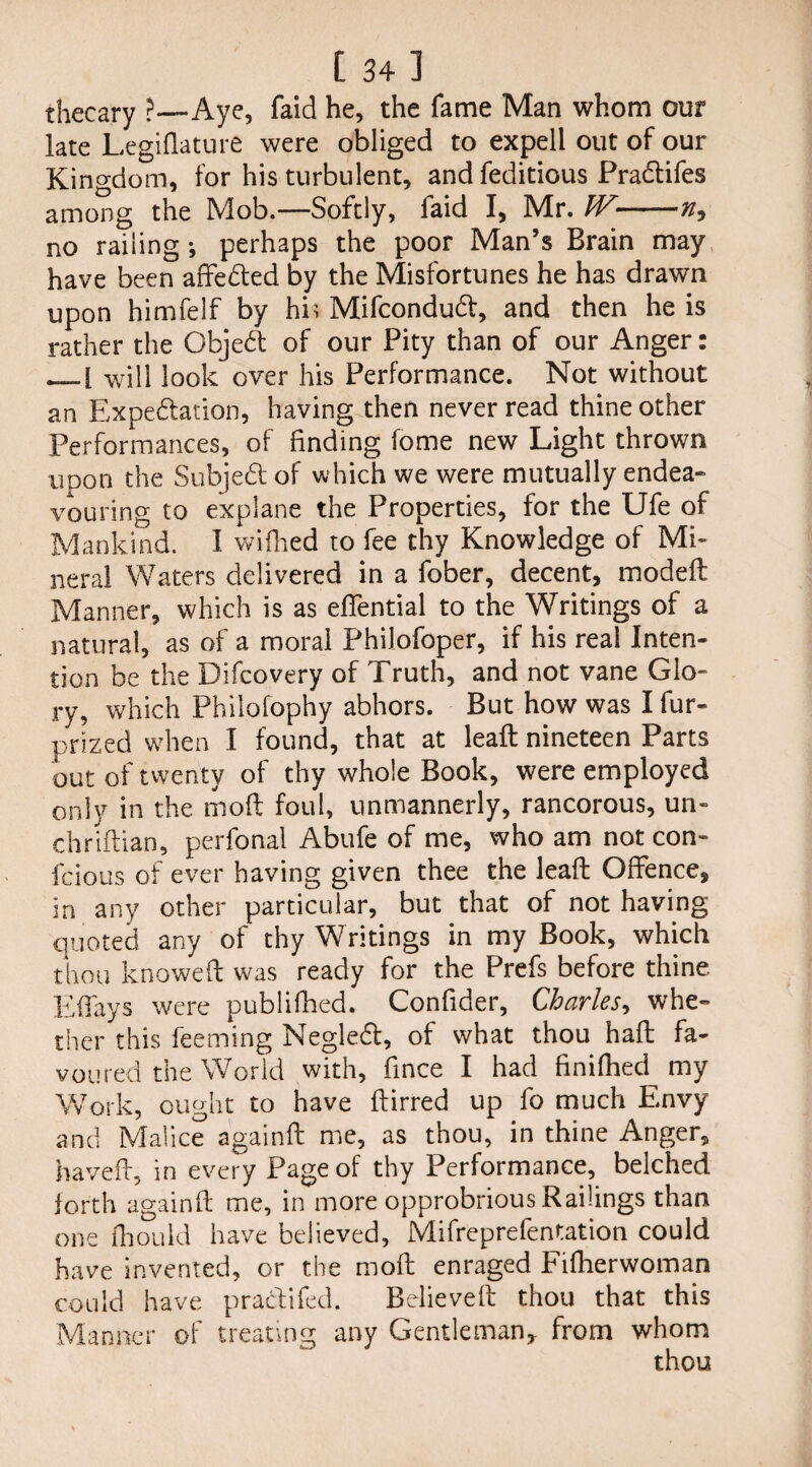 [ 34] thecary ?—Aye, faid he, the fame Man whom our late Legiflature were obliged to expell out of our Kino-dom, for his turbulent, and feditious PraCtifes among the Mob.—Softly, faid I, Mr. W- no railing*, perhaps the poor Man’s Brain may have been affeCted by the Misfortunes he has drawn upon himfelf by his Mifcondud, and then he is rather the Object of our Pity than of our Anger: will look over his Performance. Not without an Expectation, having then never read thine other Performances, of finding fome new Light thrown uoon the SubjeCt of which we were mutually endea¬ vouring to explane the Properties, for the Ufe of Mankind. I wifhed to fee thy Knowledge of Mi¬ neral Waters delivered in a fober, decent, modeft Manner, which is as effential to the Writings of a natural, as of a moral Phiiofoper, if his real Inten¬ tion be the Difcovery of Truth, and not vane Glo¬ ry, which Philofophy abhors. But how was I fur- prized when I found, that at leaft nineteen Parts out of twenty of thy whole Book, were employed only in the mod foul, unmannerly, rancorous, un¬ til riftian, perfonal Abufe of me, who am not con- fcious of ever having given thee the leaft Offence, in any other particular, but that of not having quoted any of thy Writings in my Book, which thou knoweft was ready for the Prefs before thine Effays were publifhed. Confider, Charles, whe¬ ther this Teeming NegleCt, of what thou haft fa¬ voured the World with, fince I had finifhed my Work, ought to have ftirred up fo much Envy and Malice againft me, as thou, in thine Anger, haveft, in every Page of thy Performance, belched forth againft me, in more opprobrious Railings than one thou Id have believed, Mifreprefentation could have invented, or the rnoft enraged Fifherwoman could have pra&ifed. Believed thou that this Manner of treating any Gentleman* from whom