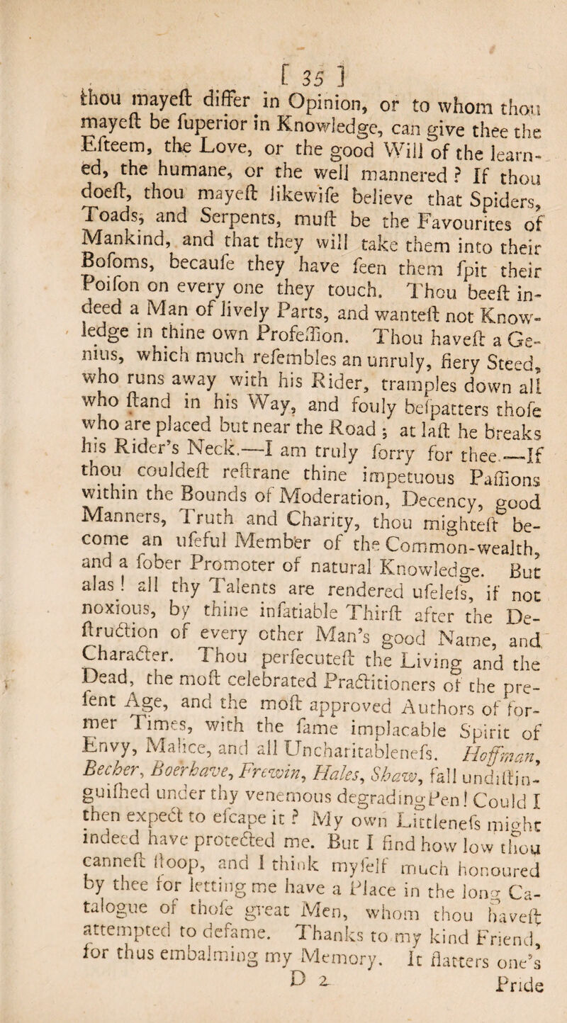 l:Iiou rnayeft differ in Opinion, or to whom thou rnayeft be fupeiior in Knowledge, can give thee the F.fteem, the Love, or the good Will of the learn¬ ed, the humane, or the well mannered ? If thou doeff, thou rnayeft likewife believe that Spiders, Toadsj and Serpents, muft be the Favourites of Mankind, and tnat they will take them into their Bofoms, becaufe they have feen them fpit their Poifon on every one they touch. Thou beeft in¬ deed a Man of lively Parts, and wanteft not Know¬ ledge in thine own Profeflion. Thou haveft a Ge¬ nius, which much refembles an unruly, fiery Steed who runs away with his Rider, tramples down all w o ftand in his Way, and touly belpatters thofe who are placed but near the Road ; at laft he breaks his Rider’s Neck.—I am truly forry for thee_If thou. ccmldeft reftrane thine impetuous Paffions within the Bounds of Moderation, Decency, *>ood Manners, Truth and Charity, thou mightdf be¬ come an lifeful .Member of the Common-wealth, and a fober Promoter of natural Knowledge. But alas ! all thy T alents are rendered ufeleis, if not noxious, by thine infatiable Thirft after the De- ftruaion of every other Man’s good Name, and Character. Thou perfecuteft the Living and the Dead, the moft celebrated Pradtitioners of the pre- ient Age, and the moft approved Authors of for¬ mer Times, with the fame implacable Spirit of Envy, Malice, and all Uncharitablenefs. Hoffman Becher, Boer have, Frewin, Hales, Shaw, fall undiltjn- guifhed under thy venemous degrading Pen! Could I then expect to efcape it ? My own Littlenefs mmhc indeed have protefted me. But I find how low thou canneft Hoop, and 1 think myfelf much honoured by thee for letting me have a Place in the long Ca¬ talogue of thofe great Men, whom thou haveft attempted to defame. 1 hanks to my kind Friend, for thus embalming my Memory, it flatters one’s F 2, Pride