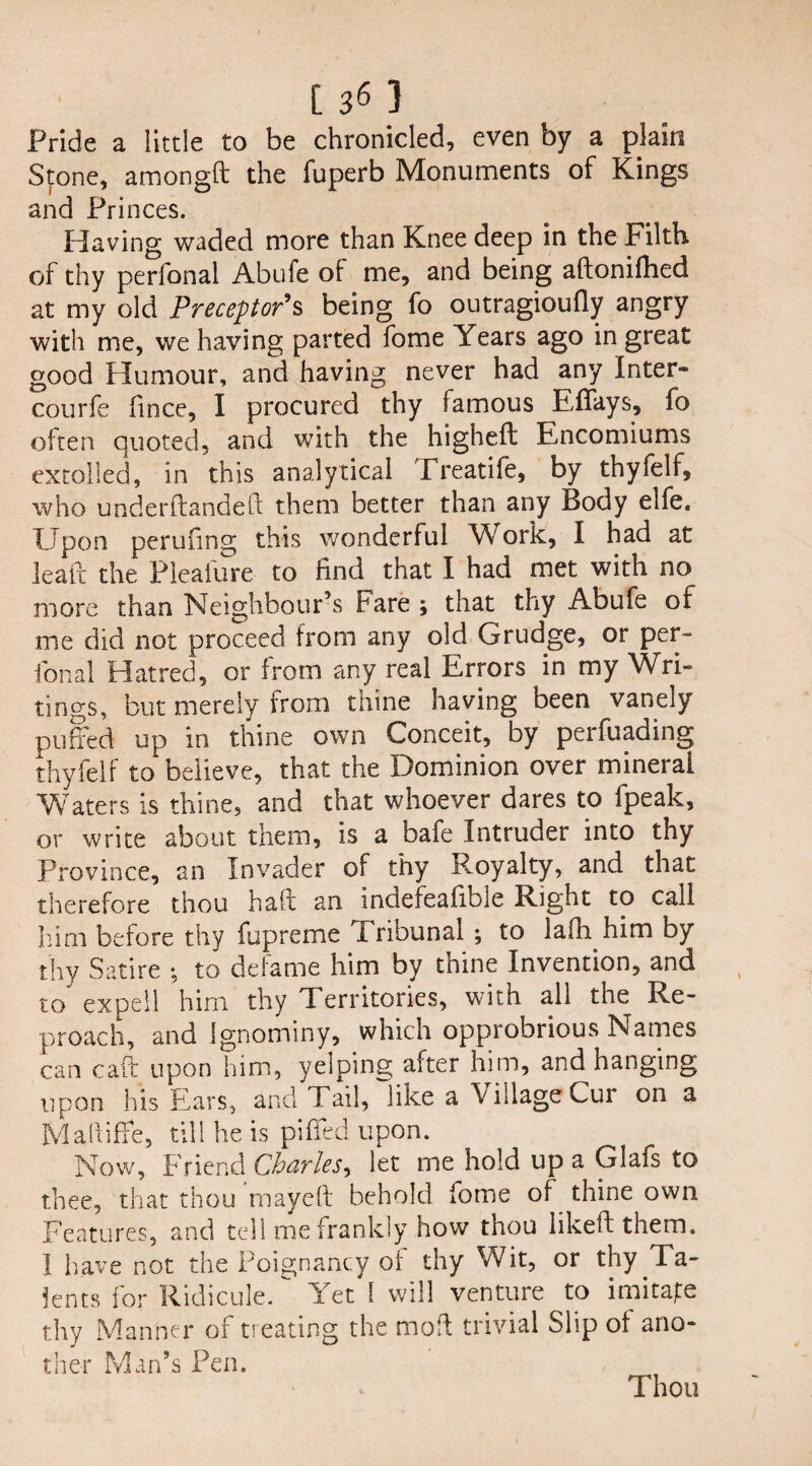 Pride a little to be chronicled, even by a plain Stone, amongft the fuperb Monuments of Kings and Princes. Having waded more than Knee deep in the Filth of thy perfonal Abufe of me, and being aftonifhed at my old Preceptor*s being fo outragioufly angry with me, we having parted fome Years ago in great good Humour, and having never had any Inter- courfe iince, I procured thy famous Effays, fo often quoted, and with the higheffc Encomiums extolled, in this analytical Treatife, by thyfelf, who under (landed them better than any Body elfe. Upon perufing this wonderful Work, I had at lead the Pleafure to find that I had met with no more than Neighbour’s Fare ; that thy Abufe of me did not proceed from any old Grudge, or per- fonal Hatred, or from any real Errors in my Wri¬ tings, but merely from thine having been vanely purled up in thine own Conceit, by perfuading thyfelf to believe, that the Dominion over mineral Waters is thine, and that whoever dares to fpeak, or write about them, is a bafe Intruder into thy Province, an Invader of thy Royalty, and that therefore thou had an indefeafible Right to call him before thy fupreme Tribunal ; to laili him by thy Satire • to defame him by thine Invention, and to expell him thy Territories, with all the Re¬ proach, and Ignominy, which opprobrious Names can cad upon him, yelping after him, and hanging upon his Ears, and Tail, like a Village Cur on a M abide, till he is piffed upon. Now, Friend Charles, let me hold up a Glafs to thee, that thou rnayed behold iome of thine own Features, and tell me frankly how thou liked them. I have not the Poignancy of thy Wit, or thy Ta¬ lents for Ridicule, let 1 will venture to imitate thy Manner of treating the mod trivial Slip of ano¬ ther Man’s Pen.