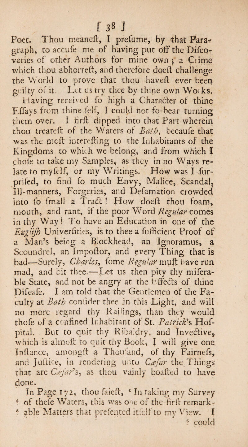Poet. Thou meaneft, I prefume, by that Para¬ graph, to accufe me of having put off the Difco- veries of other Authors for mine own \ a Crime which thou abhorreft, and therefore doeft challenge the World to prove that thou ha veil ever been guilty of it Let us try thee by thine own Works. Having received fo high a Character of thine Efiays from thine felf, I could not forbear turning them over, I firft dipped into that Part wherein thou treated: of the Waters of BMh, becaufe that was the tnoft interefting to the Inhabitants of the Kingdoms to which we belong, and from which I phofe to take my Samples, as they in no Ways re¬ late to my felf, or my Writings. How was I fur- prifed, to find fo much Envy, Malice, Scandal^ 111-manners, Forgeries, and Defamation crowded into fo fmall a Tra£t ! Plow doeft thou foam, mouth, and rant, if the poor Word Regular comes in thy Way \ To have an Education in one of the Englijh Univerfities, is to thee a fufficient Proof of a Man’s being a Blockhead, an Ignoramus, a Scoundrel, an Impoftor, and every Thing that is bad'—Surely, Charles, fome Regular muft have run mad, and bit thee.-—Let us then pity thy mifera- ble State, and not be angry at the Effects of thine Difeafe. I am told that the Gentlemen of the Fa¬ culty at Bath confider thee in this Light, and will no more regard thy Railings, than they would thofe of a confined Inhabitant of St. Patrick*s Hof- pital. But to quit thy Ribaldry, and Inveftive, which is almoft to quit thy Book, I will give one Inftance, amongft a Thouiand, of thy Fairnefs, and Juftice, in rendering unto C<?far the Things that are Cd'Jaf s, as thou vainly boafted to have done. In Page 172, thou faieft, c In taking my Survey £ of thefe Waters, this was one of the fir id remark- e able Matters that prefented itfelf to my View. I £ could