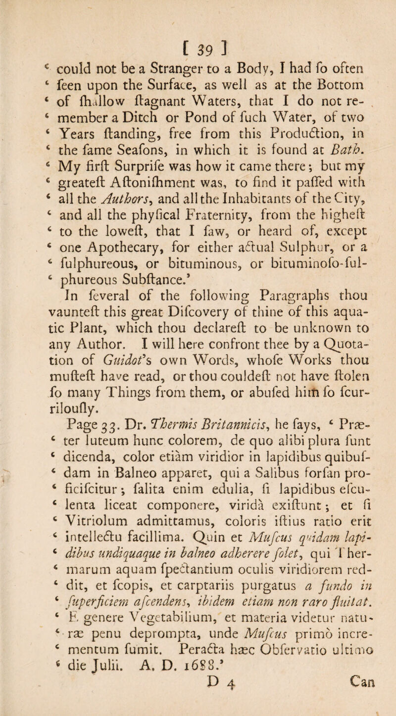 € could not be a Stranger to a Body, I had fo often 4 feen upon the Surface, as well as at the Bottom 4 of fhallow dagnant Waters, that I do not re- 4 member a Ditch or Pond of fuch Water, of two 4 Years (landing, free from this Produdlion, in 4 the fame Seafons, in which it is found at Bath. 4 My firft Surprife was how it came there •, but my 4 greateft Adonifhment was, to find it paffed with 4 all the Authors, and all the Inhabitants of the City, 4 and all the phyfical Fraternity, from the highefl 4 to the lowed, that I faw, or heard of, except 4 one Apothecary, for either actual Sulphur, or a 4 fulphureous, or bituminous, or bituminofo-ful- 4 phureous Subdance.’ In feveral of the following Paragraphs thou vaunted this great Difcovery of thine of this aqua¬ tic Plant, which thou declared to be unknown to any Author. I will here confront thee by a Quota¬ tion of Guidofs own Words, whofe Works thou muded have read, or thou coulded not have dolen fo many Things from them, or abufed him fo fcur- riloudy. Page 33, Dr. Thermis Britannicis, he fays, 4 Prae- 4 ter luteum hunc colorem, de quo alibi plura funt 4 dicenda, color etiam viridior in lapidibus quibuf- 4 dam in Balneo apparet, qui a Salibus forfan pro- 4 ficifcitur *, falita enim edulia, fi lapidibus efcu- 4 lenta liceat componere, virida exidunt •, et fi 4 Vitriolum admittamus, coloris idius ratio erit 4 intelledlu facillima. Quin et Mufcus quidam lap- 4 dibus undiquaque in balneo adherere folet, qui Ther- 4 marum aquam fpeclantium oculis viridiorem red- 4 dit, et fcopis, et carptariis purgatus a fundo in 4 fuperficiem afcendens, ibidem etiam non raro jlnitat. 4 E genere Vegetabilium, et materia videtur natu- 4 rae penu deprompta, unde Mufcus prime incre- 4 mentum fumit. Peradla hasc Obfervatio ultimo * die Julii. A. D. i6§8.* D 4 Can