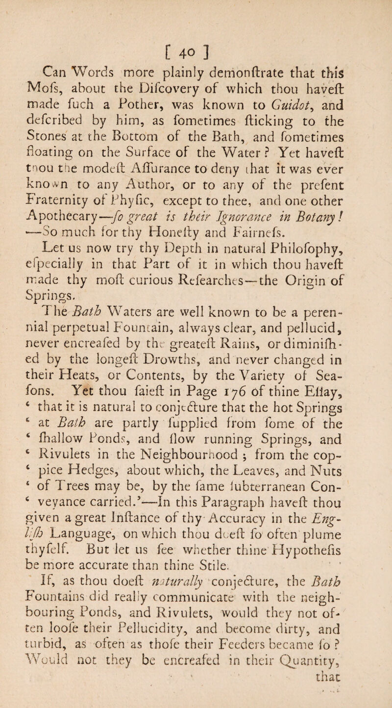 Can Words more plainly demondrate that this Mofs, about the Difcovery of which thou haveft: made fuch a Pother, was known to Guidot, and defcribed by him, as fometimes flicking to the Stones at the Bottom of the Bath, and fometimes Boating on the Surface of the Water ? Yet haveft tnou the modeft AfFurance to deny that it was ever known to any Author, or to any of the prefent Fraternity of Phyfic, except to thee, and one other Apothecary—:-fo great is their Ignorance in Botany l —So much for thy Hondly and Fairnefs. Let us now try thy Depth in natural Philofophy, efpecially in that Part of it in which thou haveft made thy moft curious Refearches—the Origin of Springs. T he Bath Waters are well known to be a peren- nial perpetual Fountain, always clear, and pellucid, never encreafed by the greateft Rains, ordiminifh- ed by the longed Drowths, and never changed in their Fleats, or Contents, by the Variety of Sea- fons. Yet thou faieft in Page 176 of thine Eliay, 4 that it is natural to conjecture that the hot Springs £ at Bath are partly fupplied from feme of the ‘ fhallow Ponds, and flow running Springs, and * Rivulets in the Neighbourhood ; from the cop- 4 pice Hedges, about which, the Leaves, and Nuts 4 of Trees may be, by the fame lubterranean Con- 6 veyance carried.5—In this Paragraph haveft thou given a great Inftance of thy Accuracy in the Eng- lilh Language, on which thou deed fo often plume thyfelf. But let 11s fee whether thine Hypothefis be more accurate than thine Stile. If, as thou doed naturally conjedure, the Bath Fountains did really communicate with the neigh¬ bouring Ponds, and Rivulets, would they not of¬ ten loofe their Pellucidity, and become dirty, and turbid, as often as thofe their Feeders became fo ? Would not they be encreafed in their Quantity, that