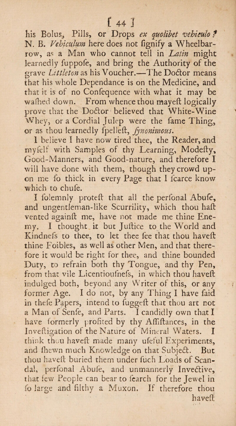 his Bolus,, Pills, or Drops ex quolibet vehiculo ? N. B. Vehiculum here does not fignify a Wheelbar¬ row, as a Man who cannot tell in Latin might learnedly fuppofe, and bring the Authority of the grave Littleton as his Voucher.—dire Dodtor means that his whole Dependance is on the Medicine, and that it is of no Confequence with what it may be wallied down. From whence thou mayeft logically prove that the Dodlor believed that White-Wine Whey, or a Cordial Julep were the fame Thing, or as thou learnedly fpelleft, fynonimous. 1 believe I have now tired thee, the Reader, and myfelf with Samples of thy Learning, Modefty, Good-Manners, and Good-nature, and therefore I will have done with them, though they crowd up¬ on me fo thick in every Page that I fcarce know which to chufe. I folemnly proteft that ail the perfonal Abufe, and ungentleman-like Scurrility, which thou haft vented a gain ft me, have not made me thine Ene¬ my. I thought it but Juftice to the World and Kindnefs to thee, to let thee fee that thou haveft thine Foibles, as well as other Men, and that there¬ fore it would be right for thee, and thine bounded Duty, to refrain both thy Tongue, and thy Pen, from that vile Licentioufnefs, in which thou haveft indulged both, beyond any Writer of this, or any former Age. I do not, by any Thing 1 have faid in thefe Papers, intend to fuggeft that thou art not a Man of Senfe, and Parts. I candidly own that I have formerly profited by thy Aftiftances, in the Inveftigation of the Nature of Mineral Waters. I think thou haveft made many ufeful Experiments, and fhewn much Knowledge on that Subject. But thou haveft buried them under fucfi Loads of Scan¬ dal, perfonal Abufe, and unmannerly Inveblive, that lev/ People can bear to fcarch for the Jewel in fo large and filthy a Muxon. If therefore thou haveft