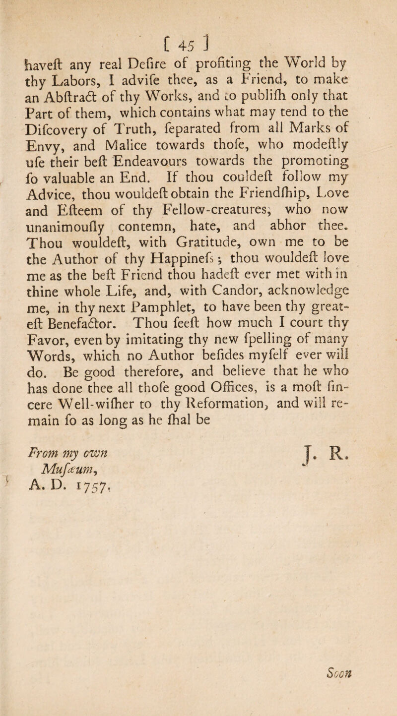 haveft any real Defire of profiting the World by thy Labors, I advife thee, as a Friend, to make an Abftrad: of thy Works, and to publifh only that Part of them, which contains what may tend to the Difcovery of Truth, feparated from all Marks of Envy, and Malice towards thofe, who modeftly ufe their beft Endeavours towards the promoting fo valuable an End. If thou couldeft follow my Advice, thou wouldeft obtain the Friendffiip, Love and Efteem of thy Fellow-creatures, who now unanimoufiy contemn, hate, and abhor thee. Thou wouldeft, with Gratitude, own me to be the Author of thy Flappinefs; thou wouldeft love me as the beft Friend thou hadeft ever met with in thine whole Life, and, with Candor, acknowledge me, in thy next Pamphlet, to have been thy great- eft Benefadlor. Thou feeft how much I court thy Favor, even by imitating thy new fpelling of many Words, which no Author befides myfelf ever will do. Be good therefore, and believe that he who has done thee all thofe good Offices, is a moft fin- cere Well-wiffier to thy Reformation, and will re¬ main fo as long as he fhal be From my own J, R, Mufeum-, A. D. 1757. Soon