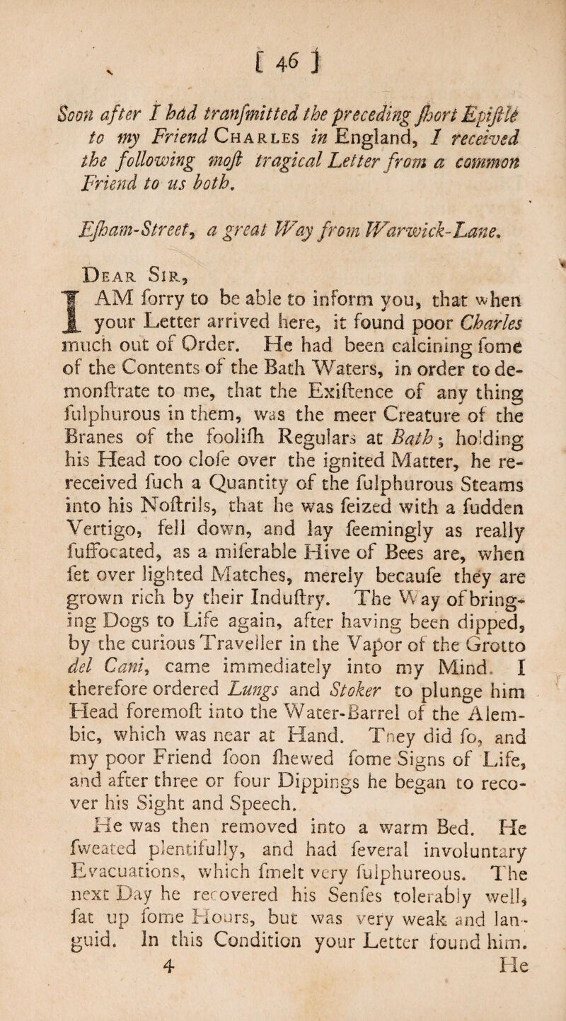 to my Friend Charles in England, / received the following mojl tragical Fetter from a common Friend to us both. Fjham-Streeti a great Way from Warwick-Fane. Dear Sir, I AM forry to be able to inform you, that when your Letter arrived here, it found poor Charles much out of Order. He had been calcining fome of the Contents of the Bath Waters, in order to de- monftrate to me, that the Exiftence of any thing fulphurous in them, was the meer Creature of the Branes of the foolifh Regulars at Bath ^ holding his Head too dole over the ignited Matter, he re¬ received fuch a Quantity of the fulphurous Steams into his Noitrils, that he was feized with a Ridden Vertigo, fell down, and lay feemingiy as really fuffocated, as a miferable Hive of Bees are, when let over lighted Matches, merely becaufe they are grown rich by their Induftry. The Way of bring* ing Dogs to Life again, after having been dipped, by the curious Traveller in the Vapor of the Grotto del Cani, came immediately into my Mind. I therefore ordered Lungs and Stoker to plunge him Head foremofl into the Water-Barrel of the Alem¬ bic, which was near at Hand. Tney did fo, and my poor Friend foon fhewed fome Signs of Life, and after three or four Dippings he began to reco¬ ver his Sight and Speech. Ke was then removed into a warm Bed. He fweated plentifully, and had feveral involuntary Evacuations, which fmelt very fulphureous. The next Day he recovered his Senfes tolerably well, fat up fome Flours, but was very weak and lan¬ guid. In this Condition your Letter found him. 4 He