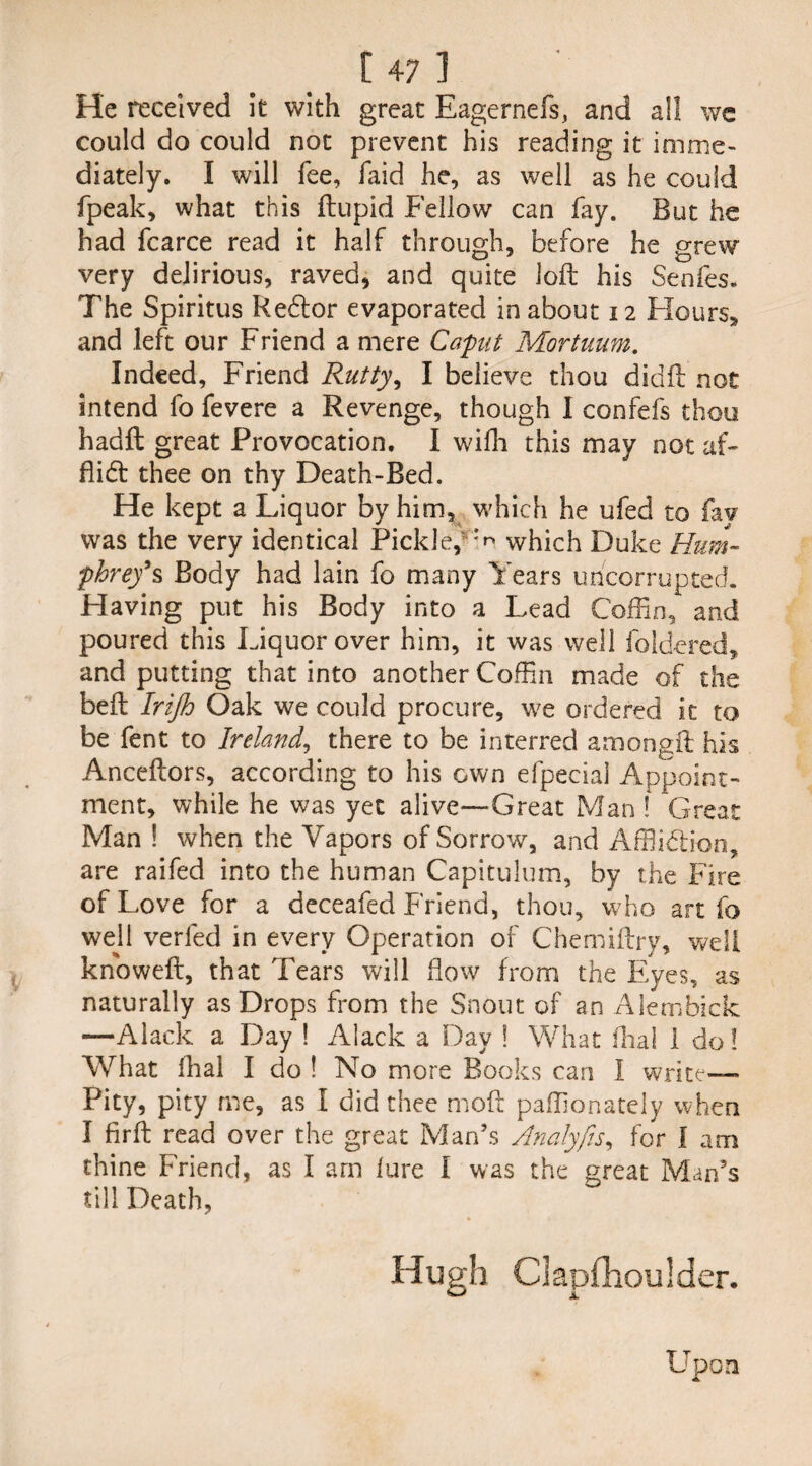 He received it with great Eagernefs, and all wc could do could not prevent his reading it imme¬ diately. I will fee, faid he, as well as he could fpeak, what this ftupid Fellow can fay. But he had fcarce read it half through, before he grew very delirious, raved, and quite loft his Senfes. The Spiritus Redtor evaporated in about 12 Flours, and left our Friend a mere Caput Mortuum. Indeed, Friend Rutty, I believe thou didft not intend fo fevere a Revenge, though 1 confefs thou hadft great Provocation. I wifh this may not af- flidt thee on thy Death-Bed. He kept a Liquor by him, which he ufed to fay was the very identical Pickle, which Duke Hum¬ phrey9 % Body had lain fo many Years uncorrupted. Having put his Body into a Lead Coffin, and poured this Liquor over him, it was well fold-ered, and putting that into another Coffin made of the beft Irijh Oak we could procure, we ordered it to be fent to Ireland, there to be interred amongft his Anceftors, according to his own efpecial Appoint¬ ment, while he was yet alive—Great Man ! Great Man ! when the Vapors of Sorrow, and Affiidlion, are raifed into the human Capitulum, by the Fire of Love for a deceafed Friend, thou, who art fo well verfed in every Operation of Chemiftry, well knoweft, that Tears will flow from the Eyes, as naturally as Drops from the Snout of an Alembick —Alack a Day ! Alack a Dav ! What final 1 do? What fhal I do ! No more Books can I write— Pity, pity me, as I did thee moft paffionately when I firft read over the great Man’s Analyfts, for I am thine Friend, as I am lure I was the great Man’s till Death, Upon