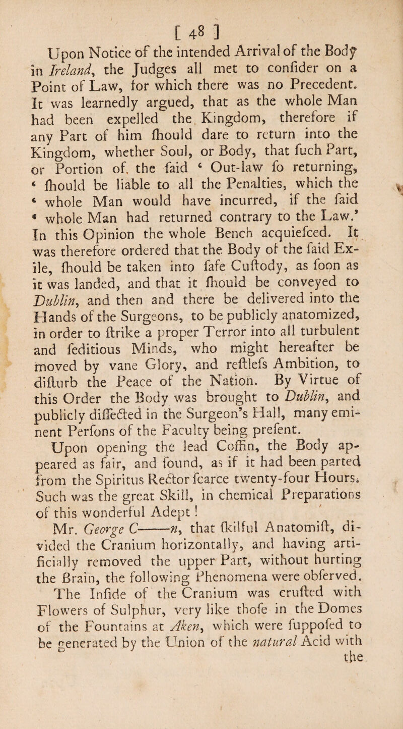 Upon Notice of the intended Arrival of the Body in Ireland, the Judges all met to confider on a Point of Law, for which there was no Precedent, It was learnedly argued, that as the whole Man had been expelled the Kingdom, therefore if any Part of him fhould dare to return into the Kingdom, whether Soul, or Body, that fuch Part, or Portion of the faid 6 Out-law fo returning, 6 fhould be liable to all the Penalties, which the 6 whole Man would have incurred, if the faid * whole Man had returned contrary to the Law/ In this Opinion the whole Bench acquiefced. It was therefore ordered that the Body of the faid Ex¬ ile, fhould be taken into fafe Cuftody, as foon as it was landed, and that it fhould be conveyed to Dublin, and then and there be delivered into the Elands of the Surgeons, to be publicly anatomized, in order to ftrike a proper Terror into ail turbulent and feditious Minds, who might hereafter be moved by vane Glory, and refllefs Ambition, to diflurb the Peace of the Nation. By Virtue of this Order the Body was brought to Dublin, and publicly differed in the Surgeon’s Hall, many emi¬ nent Perfons of the Faculty being prefent. Upon opening the lead Coffin, the Body ap¬ peared as fair, and found, as if it had been parted from the Spiritus Re&or fcarce twenty-four Bourse Such was the great Skill, in chemical Preparations of this wonderful Adept ! Mr. George C——that fkilful Anatomift, di¬ vided the Cranium horizontally, and having arti¬ ficially removed the upper Part, without hurting the Brain, the following Phenomena were obferved. The Infide of the Cranium was crufted with Flowers of Sulphur, very like thofe in the Domes of the Fountains at Aken9 which were fuppofed to be venerated by the Union of the natural Acid with J the