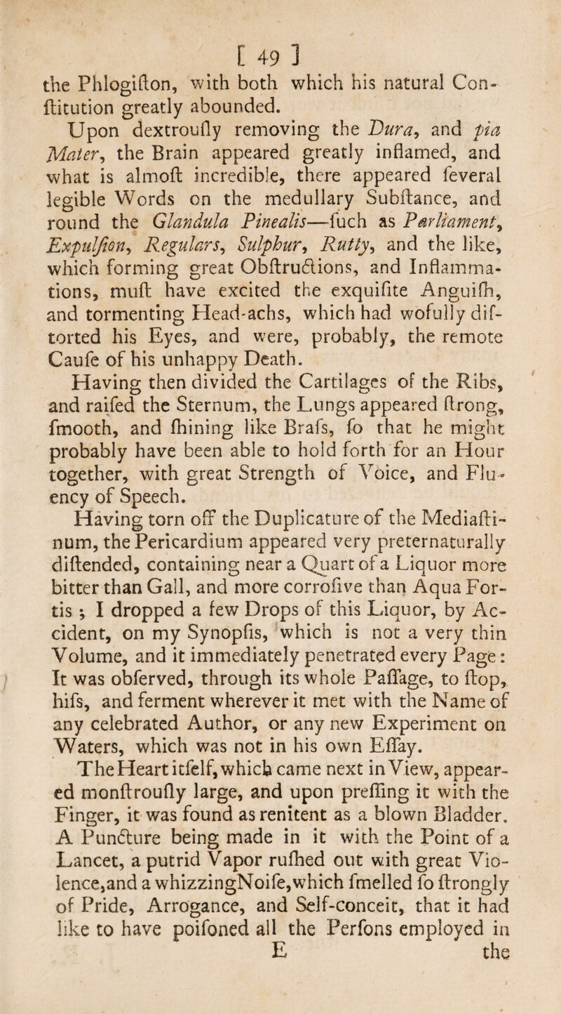 the Phlogifton, with both which his natural Con- ftitution greatly abounded. Upon dextroufly removing the Dura, and pa Mater^ the Brain appeared greatly inflamed, and what is almoft incredible, there appeared feveral legible Words on the medullary Subftance, and round the Glandula Pinealis—fuch as Parliament, Expuljion, Regulars, Sulphur, Rutty, and the like, which forming great Obflru&ions, and Inflamma¬ tions, mult have excited the exquifite Anguifh, and tormenting Head-achs, which had wofully dif- torted his Eyes, and were, probably, the remote Caufe of his unhappy Death. Having then divided the Cartilages of the Ribs, and raifed the Sternum, the Lungs appeared flrong, fmooth, and fhining like Brafs, fo that he might probably have been able to hold forth for an Hour together, with great Strength of Voice, and Flu¬ ency of Speech. Having torn off the Duplicature of the Mediafli- num, the Pericardium appeared very preternaturally diftended, containing near a Quart of a Liquor more bitter than Gall, and more corrofive than Aqua For¬ ds ; I dropped a few Drops of this Liquor, by Ac¬ cident, on my Synopfis, which is not a very thin Volume, and it immediately penetrated every Page: It was obferved, through its whole Paffage, to flop, hifs, and ferment wherever it met with the Name of any celebrated Author, or any new Experiment on Waters, which was not in his own Eflfay. The Heart itfelf, which came next in View, appear¬ ed monflroufly large, and upon preffing it with the Finger, it was found as renitent as a blown Bladder. A Pun&ure being made in it with the Point of a Lancet, a putrid Vapor rufhed out with great Vio- lence,and a whizzingNoife,which fmelled fo flrongly of Pride, Arrogance, and Self-conceit, that it had like to have poifoned all the Perfons employed in E the