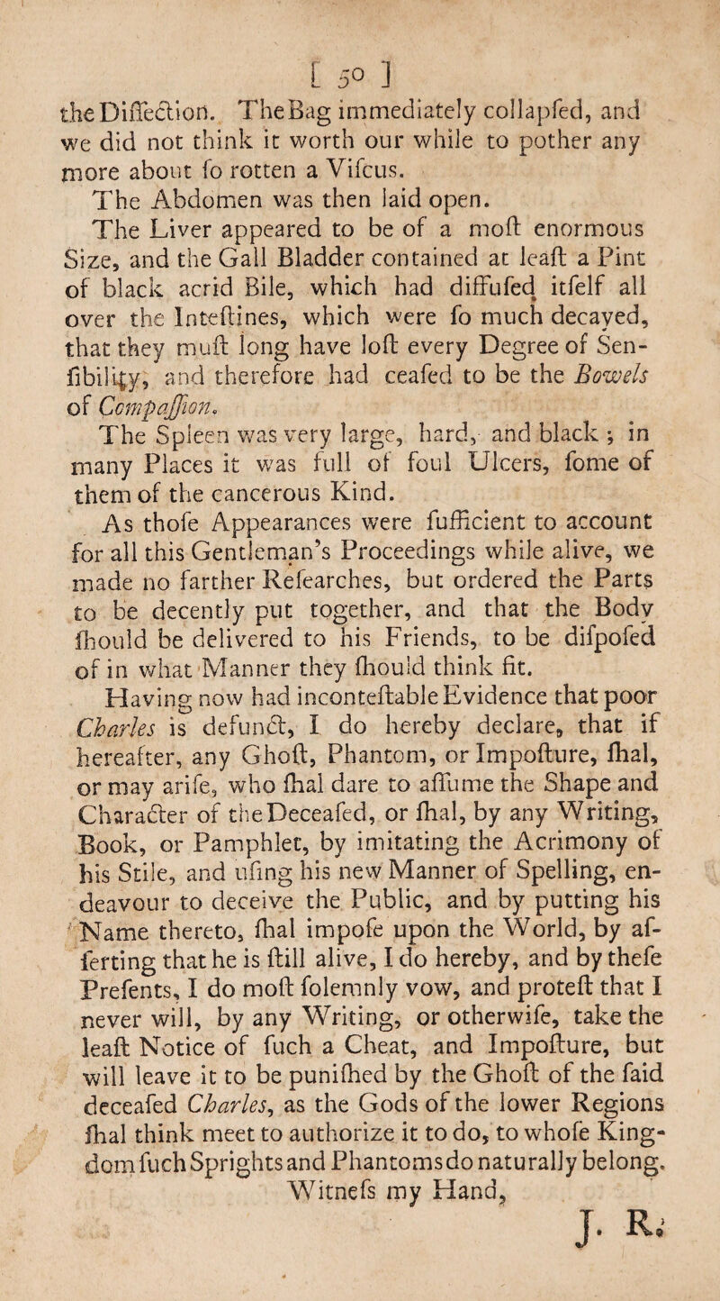 [ 5« ] theDiffe&iofl... The Bag immediately collapfed, and we did not think it worth our while to pother any more about fo rotten a Vifcus. The Abdomen was then laid open. The Liver appeared to be of a moft enormous Size, and the Gall Bladder contained at leaft a Pint of black acrid Bile, which had diffufed itfelf all over the Inteftines, which were fo much decayed, that they mull long have loft every Degree of Sen- fibilipy, and therefore had ceafed to be the Bowels of Ccmpqffion. The Spleen was very large, hard, and black •, in many Places it was full of foul Ulcers, fome of them of the cancerous Kind. As thofe Appearances were fufficient to account for all this Gentleman’s Proceedings while alive, we made no farther Refearches, but ordered the Parts to be decently put together, and that the Body fhouid be delivered to his Friends, to be difpofed of in what Manner they fhouid think fit. Having now had incontellable Evidence that poor Charles is defunft, I do hereby declare, that if hereafter, any Ghoft, Phantom, or Impofture, ftial, or may arife, who fhai dare to affume the Shape and Character of theDeceafed, or fhal, by any Writing, Book, or Pamphlet, by imitating the Acrimony of his Stile, and ufing his new Manner of Spelling, en¬ deavour to deceive the Public, and by putting his Name thereto, fhal impofe upon the World, by af¬ ter ting that he is ftill alive, I do hereby, and bythefe Prefents, I do moft folemnly vow, and proteft that I never will, by any Writing, or otherwife, take the leaft Notice of fuch a Cheat, and Impofture, but will leave it to be punifhed by the Ghoft of the faid deceafed Charles, as the Gods of the lower Regions fhal think meet to authorize it to do, to whofe King¬ dom fuch Sprights and Phantoms do natu raily belong. Witnefs my Hand, ]• R.