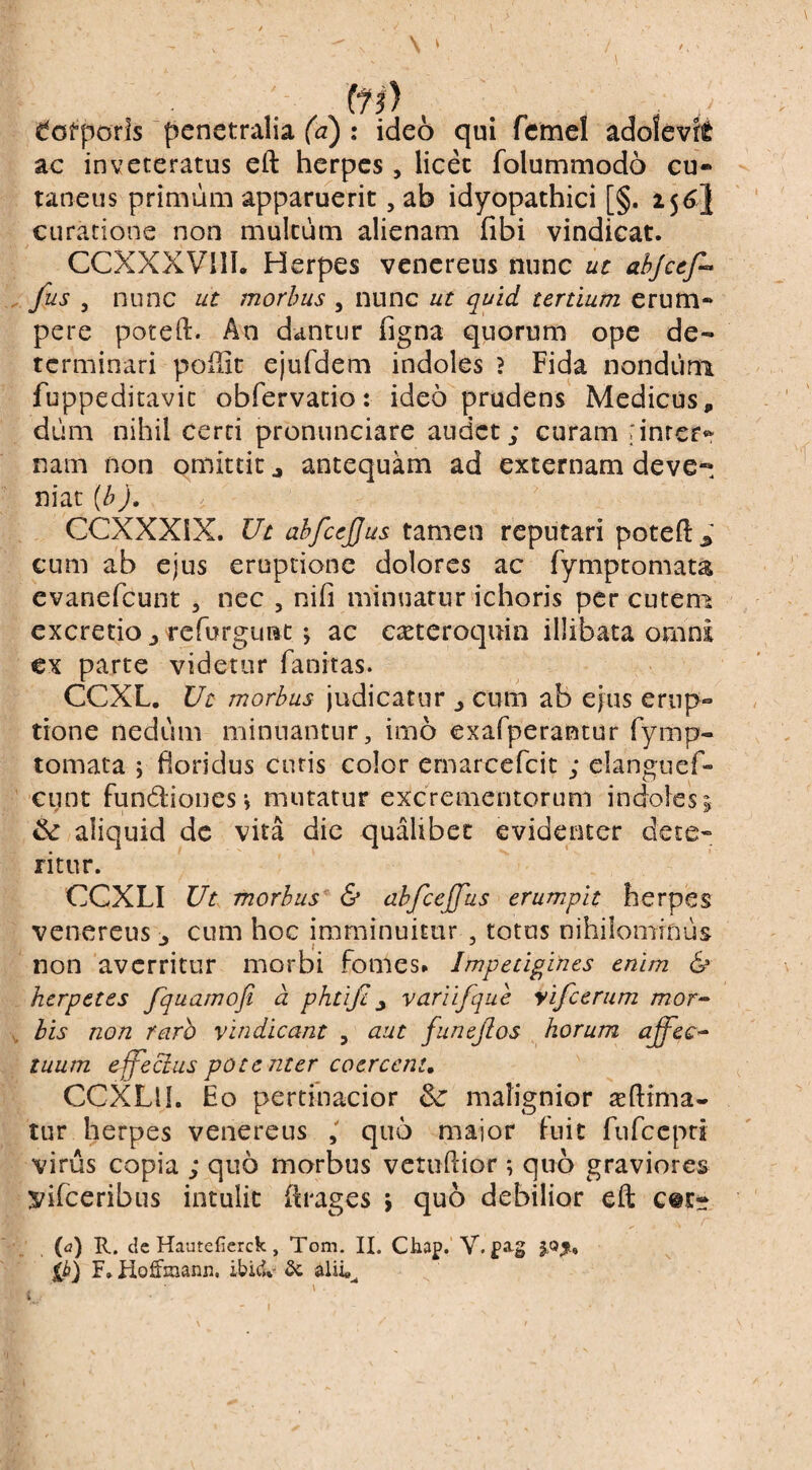 t. ' \ ' . fi*!) ^ofporls penetralia (<3) : ideo qui fcmel adoievft ac inveteratus eft herpes , licet folummodo cu¬ taneus primum apparuerit, ab idyopathici [§. curatione non multum alienam fibi vindicat. CCXXXVIIL Herpes vencreus nunc uc ahjcef^ . fus j nunc ut morbus , nunc ut quid tertium erum¬ pere poteft. An dantur figna quorum ope de¬ terminari poilit ejufdem indoles ? Fida nondum fuppeditavic obfervatio: ideo prudens Medicus, dum nihil cerri pronunciare audet; curam iinrer*^ nam non omittit j antequam ad externam deve¬ niat {h J. CCXXXIX. Ut abfcejjus tamen reputari poteft ^ cum ab ejus eruptione dolores ac fymptomau evanefeunt , nec , nifi minuatur ichoris per cuten^ excretio y refurgunt ^ ac ca^teroquin illibata omni €x parte videtur fanitas. eeXL. Ut morbus judicatur ^ cum ab ejus erup¬ tione nedum minuantur, imo exafperantur fymp- tornata j floridus curis color ernarcefeit ; elanguef- cunt fundionesj mutatur excrementorum indoles^ ^ aliquid dc vita die qualibet evidenter dete¬ ritur. CCXLI Ut morbus & abfcejfus erumpit herpes Venereus > cum hoc imminuitur , totus nihilominus non averritur morbi fomes* Impetigiries enim & _ herpetes fquamofi d phtifiy variifque yifcerum mor^ V his non raro vindicant , aut funejios horum affec^ tuum e-ffecius potenter coercent, CCXLlL Eo pertinacior & malignior ^eftima- tur herpes venereus quo major fuit fiifccpri virus copia ; quo morbus vetuftior; quo graviores vifeeribus intulit ftrages j quo debilior eft c@i:- (n) E., cie HautcCerck , Tom. II. Chap. V. fig joji. F. Hoffmann, ibic*»- . \ i