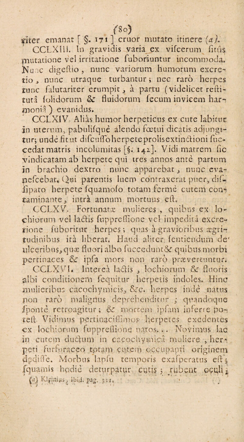 (io) dter emanat [ §. 171 ] eruor mutato itinere (a). CCLXIil. In gravidis^varia_ex vifeerum fnus mutatione vel irritatione ruboriuntur incommoda. Kunc digeftio 5 nunc variorum humorum excre- tionunc utraque turbantur; nec raro herpes tunc falutariter erumpit ^ a partu (videlicet refti- tuta (olidorum fluidorum fecum invicem har-t monia ) evanidus. CCLXIV- Alias humor herpeticus ex cute labitur in uterum, pabulifque alendo foetui dicatis adjungi¬ tur’, unde fitui difctifloherpeteprolisextindlioni fuc- cedat matris incolumitas [§. 142]. Vidi matrem (ic vindicatam ab herpete qui ires annos ante partum in brachio dextro nunc apparebat ^ nunc eva- pefeebat* (ijui parentis luem contraxerat puer, di!-* fiparo herpete (quamofo totam ferme cutem con» taminanre^ intra annum mortuus eiu CCLXV'. Fortunatae mulieres , quibus ex lo^ chiorum vel ladis fuppreflione vel impedita excre- tione fiiboritur herpes-, quas a gravioribus cegri-t tudinibus ita liberat. Flaod aliter fentiendiim de' iilceribus^qute fluori albo Riccedunt&’ quibus morbi pertinaces & ipfa mors non raro praeverruntur. CCLXVl* Interea ladis ^ lochio.rum &c fluoris albi conditionem feqnicur herpetis indoles. Hinc mulieribus cacochyniicisj &c. herpes inde natus poa raro malignus deprehenditur ; quandoque fponte retroagitur; &: mortem ipfam inferre po-, teii Vidimus pertioaciffimos herpetes exedentes cx lochiorum fuppreilione natos... Xovimus lac ip curem dutliim in cacochymica muliere , her* peri furfuracco tptam cutem occupanti originem dpdiO^e. Morbus lapio temporis exafpcratus efl ^ Iqiiamis hpdic deturpatur cutis ; jubenc oculi ibi4. pag, >Uo '