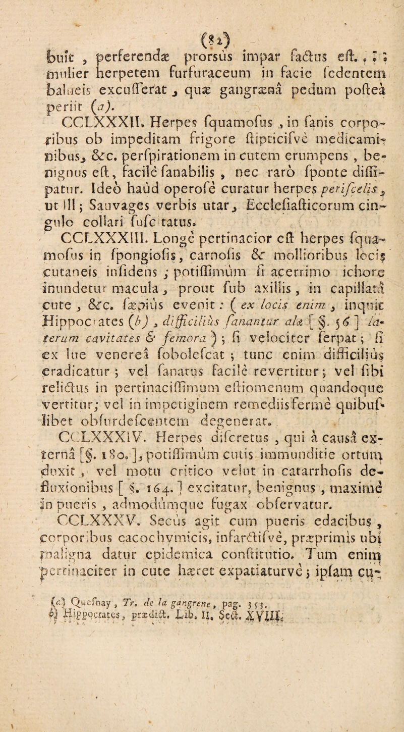 , (^) bnk , pcrfcrcnase prorsus impar fadns efl., T o mnlier herpetem furfuraceum in facie fedenrem bal ueis excuiferat j qux gangrasaa pedum poftea periit (a), CCLXXXil. Herpes Tquarnofus j in fanis corpo¬ ribus ob impeditam frigore hipcicifve medicamiT pibus^ &c, perfpirationem in cutem erumpens , be¬ nignus eft, facile fanabilis , nec raro fponte diffi- patnr. Ideo haud operofe curatur herpes perifcelis ^ utili; Sauvages verbis utar^ Ecclefiafticorum cin¬ gulo collari fufcaatus. CCLXXXlll. Longe pertinacior efl herpes fqiia- mofus in fpongiofis, carnofis mollioribus locif cutaneis infidens ; potiffimum fi acerrimo ichore inundetur macula ^ prout fub axilljs, in capillata cute , fxpius evenit; ( ex locis enim ^ inquic Hippocrates {h) difficilius fariantur aU [ §* ] la^ teram cavitates & femora^ \ velociter ferpat; li ex lue venerea fobolefcat ; tunc enim difficilius eradicatur; vel fanarus facile revertitur; vel fibi reliditis in pertinaciffimum efiiomenum quandoque vertitur; vel in impetiginem remediis ferme quibuf* libet obfiirderceotem degenerat, (Xf LXXXiV. Heroes diferetus , qui a causa ex¬ terna [§. i8o,]:,potiffimum cutis iramunditie ortum duxit » vel moto critico vclut in catarrhofis de- fluxionibus [ 164,] excitatur, benignus , maxime |n pueris , admodumqne fugax obfervatur. CCLXXXV. Secus agit cum pueris edacibus , corporibus cacochymicis, infardifve, prarprimls ubi fnaligna datur epidemica conftitutio. Tum enim 'pcrrinaciter in cute hairet expatiaturve 5 ipfam ci|-: (c] Qfciefnay , Tr. de la gangrene ^ pag- 3f3 . HippocratesprajdisSl, Hib, II, Sccl.