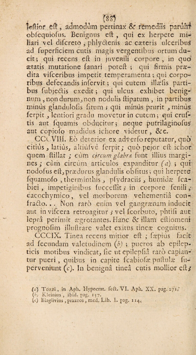 efl, ac^modum pertinax Sc remediis paruM' obfequiofus. Benignus eft , qui ex herpete nii« liari vel difcreto , phlydenis ac emeteris ulceribus ad fuperficiem cutis magis vergentibus ortum du¬ cit; qui recens eft in juvenili corpore, in quo aetatis mutatione fanari poteft ; qui firmis dita vifeeribus impetit temperamenta; qui corpo¬ ribus defecandis infervit; qui cutem illa:fis parti¬ bus fubjedis exedit; qui ulcus exhibet benig-’ nnm , non durum., non nodulis flipatum , in partibus minus glandulofis fitiim i qui minus prurit ^ minus ferpitlentiori gradu movetur in cutem; qui cruf- tis aut fquamis obducitur; neque puCrilaginofus aut copiofq madidus iciiore videtur , 6cc. CCi VIIL Eo deterior ex adverfo reputatur, quo' citius j latiusj altiiifve ferpit; quo pejor eft ichor quem Ilillat ; cum circum glabr^i funt illius margi¬ nes ; curh circum articulos expanditur (a) ; qui' nodofus elfj praedii rus glandulis oblitus; qui herpete’ fquamofo 5 therminthis j, plydraciis j humidre fca- biei , impetiginibus fucceffit; in corpore fenili ; cacochymico, vel morborum vehementia con- frado, . . Non raro enim vel gangrtenam inducit aut invifeera retroagitur ; vel fcorbuto, phtifi aut lepra perimit tegretantes. Flanc illam efliomenr prognolim illiiftrare valet exitus tinc^ cognitus. CCCIX, Tinea recens mitior eft ; fcepius facit ad fecundam valetudinem (h) ; pueros ab epilep¬ ticis motibus vindicat^ fic ut epilepfia raro capian- tur pueri , quibus in capite fcabiofas pufiula: fu- perveniunt (c). In benigna tinea cutis mollior ed/ (^2) Tozzi, m Aph. Hypocrat. fed. VI. Aph. XX. pag. lyiT {bj Kleinius , ibid. pag.