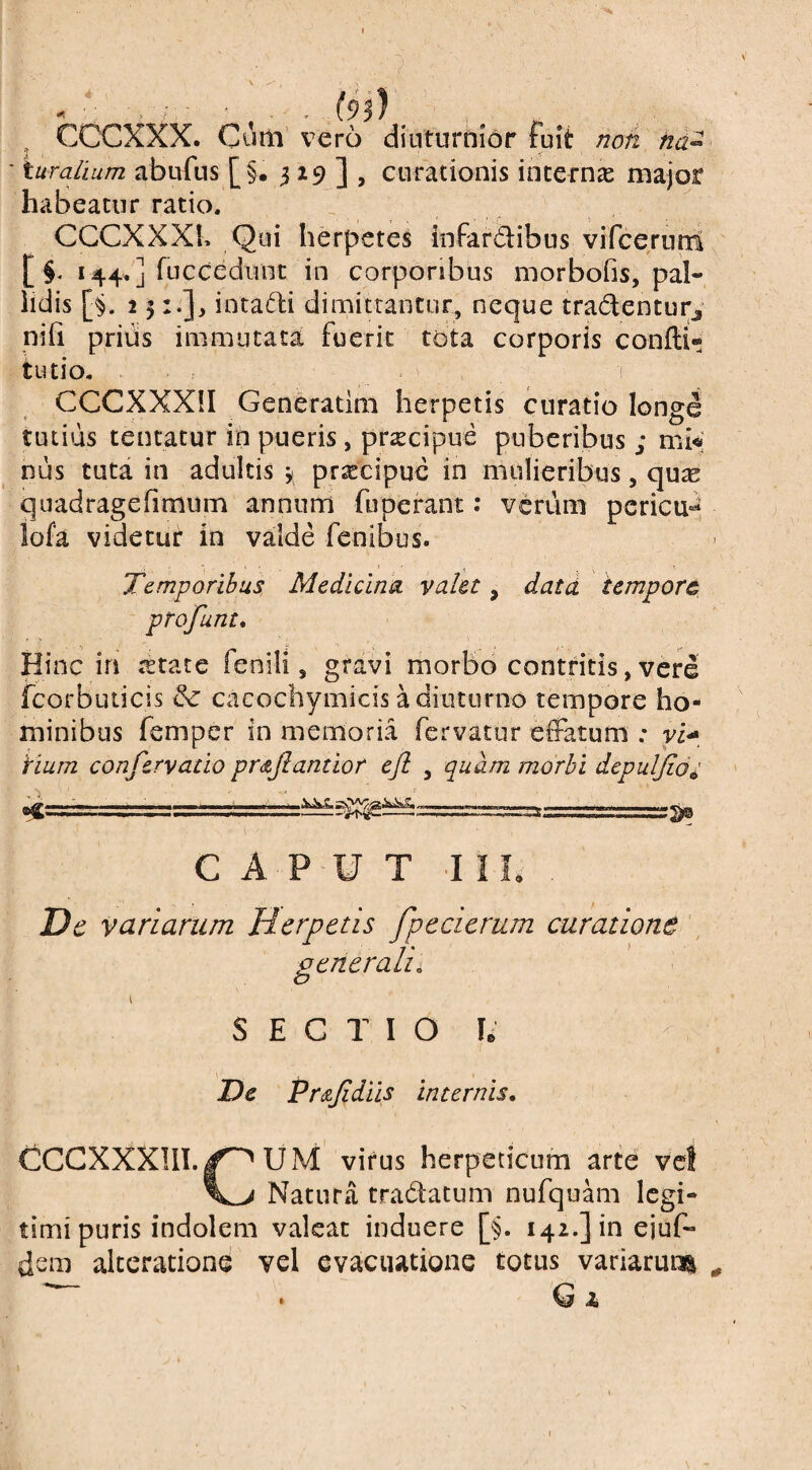 , CCCXXX. Cum vero diuturnior fuit noh na^ ' turalium abufus [§. 319^], curationis interna major habeatur ratio. CGCXXXK Qui herpetes infar&ibus vifcerunl [ §. 144. ] fiiccedunt in corporibus morbofis, pal¬ lidis [§. 2 5 :•]> intafti dimitrantur, neque tradenturj niii prius immutata fuerit tota corporis condi» tiuio. , ( CCCXXXII Generatini herpetis curatio longe tutius tentatur in pueris, prsecipue puberibus ; mi^; hus tuta in adultis y praecipue in mulieribus, quse quadragehmum annum fuperant: verum pcricu-^, iofa videtut in valde fenibus. Temporibus Medicina valet, datd tempore ptofunt. Hinc in tstate fenili, grdvi morbo contritis,vere fcorbuticis cacochymicis a diuturno tempore ho¬ minibus femper in memoria fervatur effatum ; ri- ‘tium confervatio pr<zJlantior ejl , quam morbi depuljio^ CAPUT 11 L Dc variarum Herpetis fpccierum curatione , generali. SECTIO le Dc Pr&Jidiis internis, CCGXXXIII. U M virus herpeticum arte vet Natura tradatum nufquam legi¬ timi puris indolem valeat induere [§. 142.] in ejuf- dsm alceratione vel evacuatione totus variaruiJi • G A