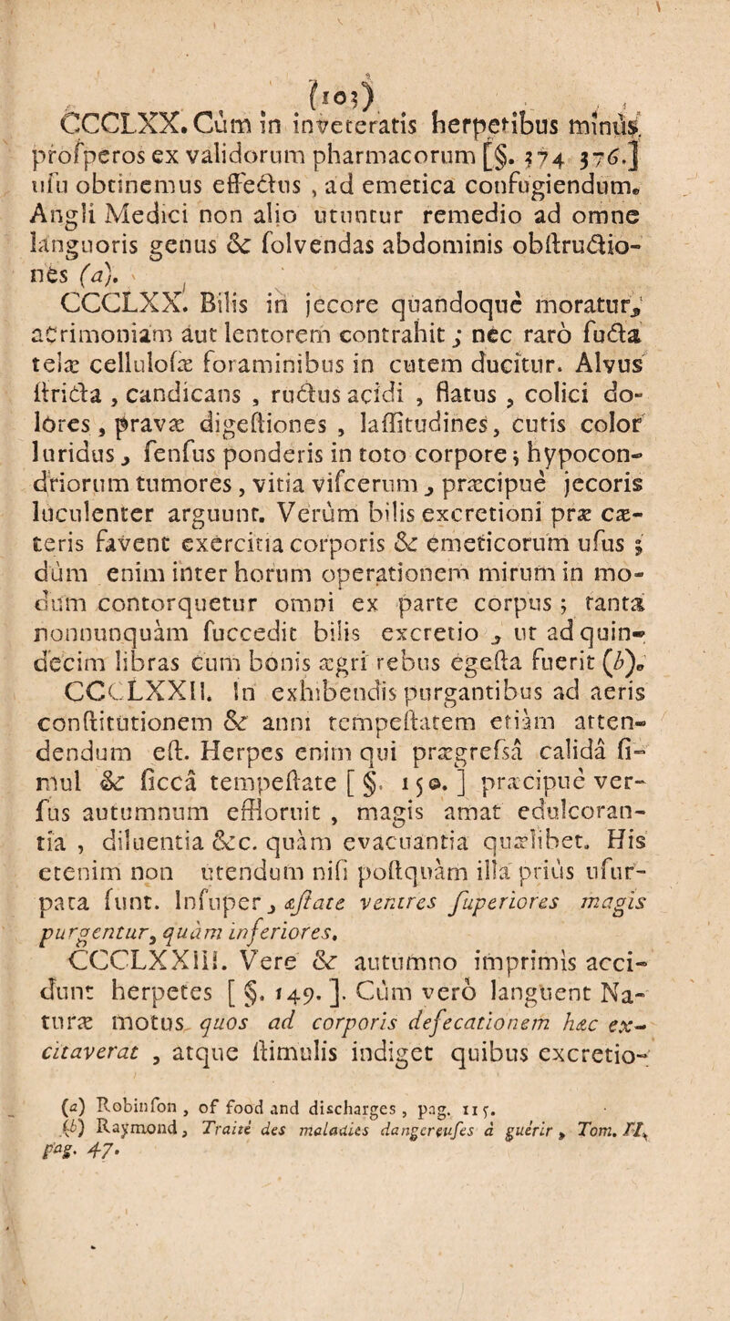 CCCLXX.Cumin inveteratis herpetibus miniW profperos ex validorum pharmacorum [§. ^^74 376,J iifii obtinemus efledus , ad emetica confugiendum. Angli Medici non alio utuntur remedio ad omne languoris genus folvendas abdominis obllrudio- nes (a), ^ ^ CCGLXX. Bilis ih jecore quandoque moratur,' acrimoniam aut lentorem contrahit; nec raro fuda tc\x cellulofe foraminibus in cutem ducitur. Alvus hrida 5 candicans , rudus acidi , flatus , colici do¬ lores, pravae digefliones , laffitudines, cutis color luridus j fenfus ponderis in toto corpore^ hypocon- dfiorum tumores, vitia vifcerum , praecipue jecoris luculenter arguunt. Verum bilis excrctioni prse ese- teris favent exercitia corporis Sc emeticorum ufus i dum enim inter horum operationem mirum in mo¬ dum contorquetur omni ex parte corpus; tanta nonniinquam fuccedit bilis excretio , iiradquin* decim libras cum bonis aegri rebus egefta fuerit CCCLXXll. In exhibendis purgantibus ad aeris conditiitionem anni rempeitatem etiam atten¬ dendum eft. Herpes enim qui prsegrefsa calida fi- rnul ^ ficca tempeflate [ §. 150.] pracipue ver- fus autumnum effloruit , magis amat edulcoran- tia , diluentia &cc, quam evacuantia qualibet. His etenim non utendum nifi poftquarn illa'prius nfur- paca funt. \n{upQr j, ^Jiace venires fuperiores magis purgentur^ quam inferiores» CCCLXXiH. Vere & autumno imprimis acci¬ dunt herpetes [ §, 149. ]. Cum vero languent Na¬ turae motus^ quos ad corporis defecationem hdc ex^ citaverat , atque flimulis indiget quibus excretio- (a) Robinfon , of food and diicharges , pag. 115^. Raymond, Traiti des maladus danger^ufes d ^uirir, Tom. pag, 47.