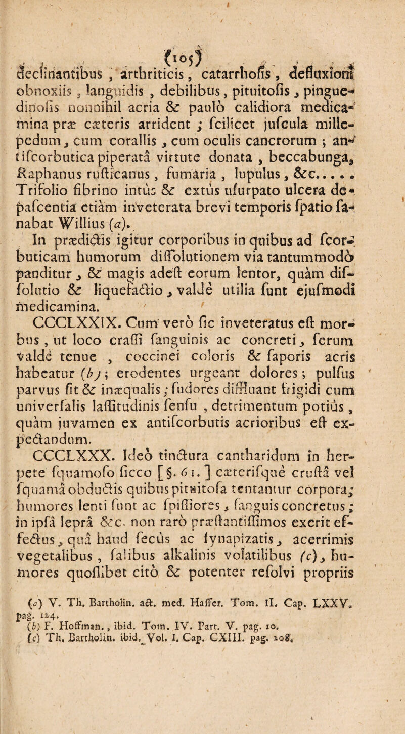 I 3ec!idantibus , arthriticis, catarrhofis , defluxioni obnoxiis, languidis , debilibus, pituitofis j pingue-* dinohs nonnihil acria dc paulo calidiora medica**' mina prx ceteris arrident ; fcilicet jufcula millc- pednm j cum coraliis ^ cum oculis cancrorum ; an- fifcorbutica piperata virtute donata , bcccabunga. Raphanus rufticanus, fumaria , lupulus, &c... • . Trifolio fibrino intus 8c extus ufurpato ulcera de- pafcentia etiam inveterata brevi temporis fpatio fa¬ nabat Willius (a). In priedidis igitur corporibus in quibus ad fcorJ buticam humorum difTolutionem via tantummodo panditur ^ 6^ magis adeft eorum lentor, quam dif« folutio Sc liquefadio ^ valde utilia funt ejufmodi medicamina. ' CCCLXXIX. Cum vero fic inveteratus eft mor» bus , ut loco eradi fangiiinis ac concreti ^ ferum valde tenue , coccinei coloris dc faporis acris habeatur (hj; erodentes urgeant dolores; pulfiis parvus fit5(: inaqnalis; fudores diffluant frigidi cum univerfalis laffitudinis fenfu , detrimentum potius, quam juvamen ex antifeorbutis acrioribus efl ex- pedandum. CCCLXXX. Ideo tindura cantharidum in her¬ pete fquamofo ficco [§. 61. ] c^tcrifque cruda vel fquamaobdiidis quibuspitwitofa tentanmr corpora; humores lenti funt ac fpifliores > fanguis concretus ; in ipfa lepra non raro prafdantiffimos exeritef- ledus, qua haud fecus ac fynapizatisj acerrimis vegetalibus , falibus alkalinis volatilibus hu¬ mores quoflibet cito Sc potenter refolvi propriis (^7) V. Th. BarthoHn. aft. med. Haffer. Tom. iL Cap. LXXV* pag. 1x4- (b) F. HofFitian., ibid. Tom. IV. Parr. V. pag. lo. (f) Th, Bartholin. ibid,^ Vol. I. Cap. CXlll. pag. log. i