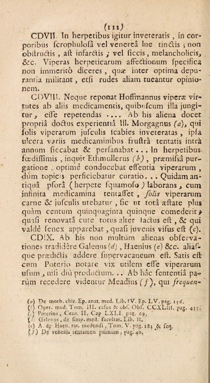 (tii) CDVII. In herpetibus igitur inveteratis, in cor-*» poribus fcrophulofa vcl venerea lue tincflis ; non obllrudis , aft infardis ; vel ficcis, nielancholicisj S^c. Viperas herpeticarum affedionum fpecifica non immerito diceres , qu« inter optima depu¬ rantia militant, etfi rudes aliam tueantur opinio¬ nem. Neque reponat HofFmannus viperts vir¬ tutes ab aliis medicamentis, quibuTcum illa jungi¬ tur ^ elfe repetendas .... Ab his aliena docet propria dodus experientia lil. Morgagnus (a)j qui folis viperarum jufculis Icabies inveteratas , ipfa ulcera variis medicaminibus fruftra tentatis intr^ annum ficcabat & perfanabat ... In herpetibus^ foediffimis , inquit^EihmuIlerus f/yj , pr^mifsa pur¬ gatione , optime conducebat efl^entia viperarum , dum topices perficiebatur curatio, ..Quidaman¬ tiqua pfora (herpete Tquarnofo j laborans j cnrn infinita medicamina teniafiet , /b/is viperarum carne 3^ iufculis utebatur , fic i\t tota aeftate plus quam centum quinquaginta quinque comederit^ , qoifi renovata cute totus alter ladus eft , & qui valde fenex apparebat, quafi juvenis vifus eft (c), CDlX. Ab his non multum alienas obferva- tiones tradidere Galenus (r/J , Haenius (e) 3cc. aliaf- que prisdidis addere.fupervacaneum efi:. Satis eft cum Poterio notare vix utilem cfTe viperarum ufum ^ nifi diu produdum. ., Ab hac fententia pa-? Tum recedere videntur Meadius (/), qui frequen^ ' (a) De morb. chir. Ep. anat. med. Lib. tV. Ep. LV. pag. I j (f) Oper. rncd.Tom. ill. cafus &; obf. Obf. CCXLliI. pag. 455.’ (J Ppterius, Ceiit. II. Cap LXLL pas;. 6s>. ^d) Galenus , de fimp.med. faeuhat, Lib. II. ic) A. Hacn. rat. medendi, Tom. V, pag. i8i §c fecj, ji) Pe venems teatameu primum , pag. 40.