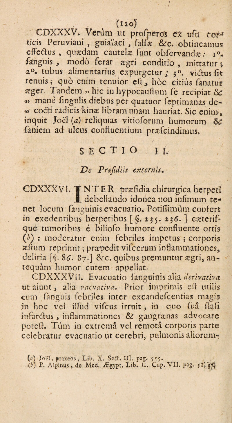 / (I 2 oj ’ CDXXXV. Verum ut profperos et ufu COf- ticis Peruviani , guiaVaci , hUx &:c. obtineamus effedus , quasdam cautelx funt obfervand^; fanguis ^ modo ferar ^gri conditio , mittatur *, 2». tubus alimentarius expurgetur; 30. vidus fie tenuis; quo enim tenuior eft^ hoc citius fanatur ^ger. Tandem s:. hic in hypocauftum fe recipiat Sc « mane fingniis diebus per quatuor feptimanas de« 35 codi radicis kinas libram unam hauriat. Sic enim ^ inquit Joel (a) reliquias vitioforum humorum faniem ad ulcus confluentium prxfcindimus. / SECTIO II. De Prajtdiis externis^ CDXXXVL T N T E R prarfidia chirurgica herpeti J. debellando idonea non infimum te-'^ net locum fanguinis evacuatio. Potiffimum confert in exedentibus herpetibus [ §. 155. 1^6. ] casterif- que tumoribus e biliofo humore confluente ortis (0 : moderatur enim febriles impetus ; corporis jeftum reprimit; praspedit vifcerum inflammationes» deliria [§. %6. 87.] &c. quibus premuntur xgri, an- tequam humor cutem appellat. CDXXXVll. Evacuatio fanguinis alia ut aiunt j alia vacuadva. Prior imprimis cft utilis cum fanguis febriles inter excandefeentias magis in hoc vel illud vifcus irruit j in quo fua flafi infardus j inflammationes gangraenas advocare potefl. Tum in extrema vel remota corporis parte celebratur evacuatio ut cerebri, pulmonis aliorum- Joel, praxeos , Lib. X. Seft. IM. pag. (b) P. Alpinus, de Mcd. iEgvpt. Lib. U. Cap. VII. pag. 52^1^ /