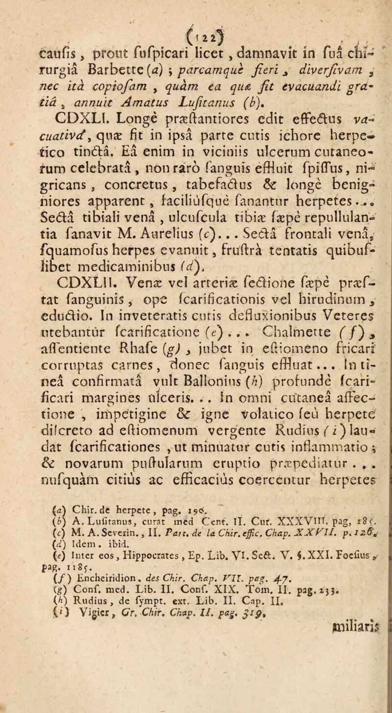 Caufis j prout fufpicari licet, damnavit in fua chi- ^ rurgia Barbctte [a) y parcamque fieri j diverfivam ^ nec itd coplofiam , quam ea qu& fit evacuandi grcL^ tid annuit Amatus Lufttanus (b), CDXLl. Longe praertantiores edit efFedus va^ cuativdy quae fit in ipsa parte cutis ichorc herpe¬ tico tin(fla,' Ea enim in viciniis ulcerum cutaneo¬ rum celebrata , non raro fanguis effluit fpiflus, ni*^ gricans, concretus, tabcfadus & longe benig¬ niores apparent» faciliufqne fanantur herpetes Seda tibiali vena , ulcufcula tibiic fsEpe repullulan'*^' tia fanavit M. Aurelius (c)... Seda frontali venay fquamofus herpes evanuit, fruftra tentatis quibuf- iibet medicaminibus CDXLl 1, Ven^e vcl arterix fcdione fiepe prasf- tat fanguinis , ope (carificationis vel hirudinum y cdudio* In inveteratis cutis defiuxionibus Veteres utebantur fcarificatione (e) . » . Chalmette f /) , afientienie Rhafe (g) j jubet in efiiomeno fricarf corruptas carnes, donec fanguis effluat... In ti¬ nea confirmata vult Ballonius (/2) profunde (cari- ficati margines uiceris. ,. In omni cutanea afFec» tione V iriipetigine & igne volatico (eu herpete dilcreto ad elfiomenum vergente Rudius fi) lau¬ dat fcarificationes , ut minuatur cutis inflammatio ; & novarum pii(fulariim eruptio praepediatur . , , niifquam citius ac efficacius coercentur herpete? (a) Chir.de herpete, pag. i5»o. (^>) A.Lufitanus, curat med Cent. II. Cuf, XXXVUT. pag, (c) M. A. Severin., H. Pau, de la Ckir. ejfic. Chap. JCJCKII. p» (d) Idem , ibid. (e) Inter eos , Hippocrates , Ep. Lib. VI. Seft. V. $.XX1. Foerms y pag. ii8y. ^ ^ j (/) Encheiridion, desChir. Chap, Vll. pag, I (g) Conf. med. Lib. II. Conf, XIX, Tom. II. pag.ijj, | (h) Rudius , de fympt. ext. Lib. II. Cap. II, f .(* } Vigicr, Cr. -Chir, Chap, II, pa^, l jmiliari^ | 1