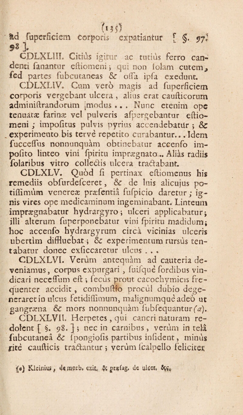 Id fup'erSciem Corporis expatiantur [ ^7? l CDLXLIII. Citius igitur ac totius ferro can¬ denti fanantur eftiomeni*, qui non lolam cutem^ fed partes fobcutaneas & offa ipfa exedunt, CDLXLIV. Ciim vero magis ad fnperficiem corporis vergebant ulcera , alius erat caufticorum adminiftrandorum [modus . • . Nunc etenim ope tenuatae farina vel pulveris afpergebantiir eftio- meni ; impolitus pulvis pyrius accendebatur ; &: .experimento bis ter ve repetito curabantur.. .Idem fucceffus nonnunquam obtinebatur accenfo im- pofito linteo vini fpiritu impr^gnato,.. Alias radiis folaribus vitro collectis ulcera tradabant. CDLXLV. Quod fi pertinax efiiomenus his remediis obfurdefeeree, & de Inis alicujus po- tifiimiim venereae pra^fentia fiifpicio daretur; ig¬ nis vires ope medicaminum ingemioabanc. Linteum impraegnabatur hydrargyro; ulceri applicabaturj illi alterum fnperponebatur vini fpiritu madidum; hoc accenfo hydrargymm circa vicinias ulceris ubertim diffluebat ; & experimentum rursus ten-» tabatur donec exficcaretur ulcus . . . CDLXLVI. Verum antequam ad cauteria de¬ veniamus, corpus expurgari , fuifqoe fordibus vin¬ dicari neceffum eft ; fecus prout cacochymicss fre¬ quenter accidit, combiiftio procul dubio dege¬ neraret io ulcus fetidiffimum, malignumqueadeo ut gangraena & mors nonnmiquam fabfcquanturfa). CDLXLVil. Herpetes, qoi cancri naturam re¬ dolent [ §. 98. ] j nec in carnibus, verum in tela fubcutanca & 1 pongiofis partibus infident, minus i:ite caufticis tradantur ; verum fcalpello felicitet