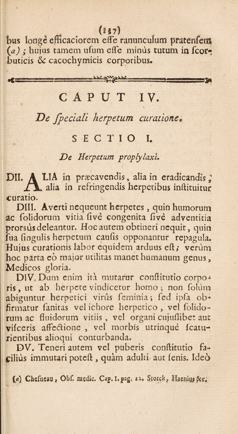 bus longe eracaciorem effe ranunculum pratenfens {a) ; hujus camem ufum efle minus tutum ia fcor- buticis & cacochymicis corporibus. r --- -- -.-.— --- -—. I CAPUT IV. De fpeciali herpetum curationem SECTIO I. I JDe Herpetum proplylaxL DII. A pr^cavendis, alia in eradicandis ; XX alia in refringendis herpetibus inftituitur curatio. DHL Averti nequeunt herpetes, quin humorum ac folidorum vitia five congenita five adventicia prorsus deleantur. Hoc autem obtineri nequit, quin fua fingulis herpetum caufis opponantur repagula. Hujus curationis labor equidem arduus eft; verum hoc parta c6 major utilitas manet humanum genus ^ Medicos gloria. DIV.Dum enim ita mutafur conflitutio corpo¬ ris , ut ab herpete vindicetur homo ^ non folum abiguntur herpetici virus feminia; fed ipfa ob- firmatur fanitas vel ichore herpetico , vel folido¬ rum ac fluidorum vitiis , vel organi cujufliber aut vifceris affedione , vcl morbis utrinque Icatu- rientibus alioqui conturbanda. . DV. Teneri autem vel puberis conftitutio fa- C:ilius immutari poteft , quam adulti aut fenis. Ideo Chcfacaui Obf. iae4ic. Ca]p. i.pag, n,