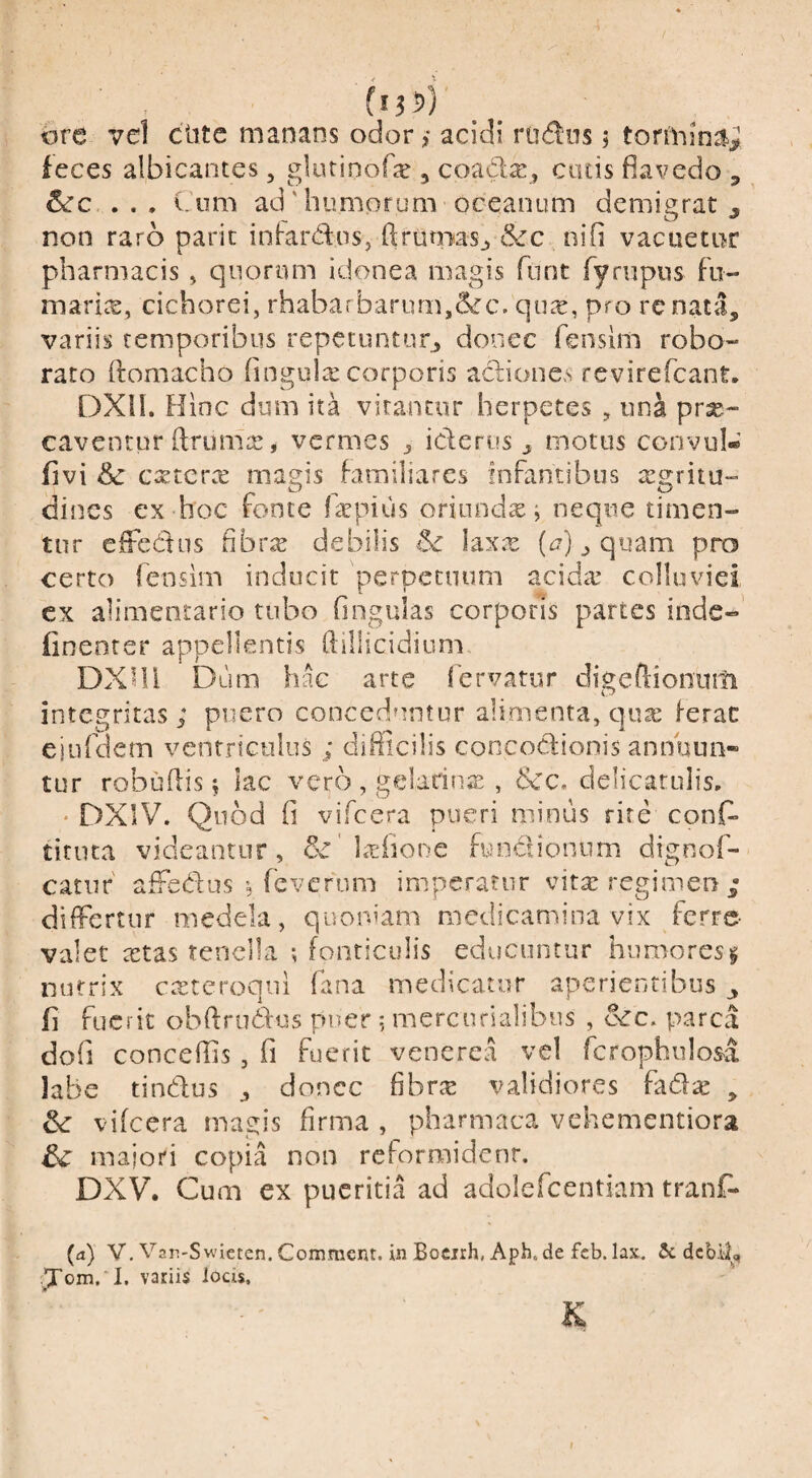 (l0) ore vel ciitc manans odor ,• acidi rudiis; torihin^jJ feces albicantes, glutinofx , coada:, catis fiavedo , . . . Cum ad' humorum oceanum demigrat ^ non raro parit infardns, ftruniasj &c nifi vacuetur pharmacis ^ quorum idonea magis furit fympiis Fii- marite, cichorei, rhabarbariim,6cc. qu^e, pro renata, variis temporibus repecunturj donec feiisim robo¬ rato ftomacho (ingula: corporis actiones revirefcant, DXil. Hinc dum ita virancur herpetes , una pr^- caventur (Iruma!, vermes ^ iderus ^ motus convui* fivi Sc exterx magis familiares InFantibus tegritu- dines ex hoc roote l^rpius oriunda ^ neque timen¬ tur efFedus fibrae debilis & laxx (i?) ^ quam pro certo Fensim inducit perpetuum acida* colluviei cx alimentario tubo Gngulas corporis partes inde-’ finenter appellentis ftillicidium DXni Dum hac arte 1’ervatur digeftionum integritas; puero conceduntur alimenta, qua ferae eiuFdcm ventriculus ; difficilis concodionis annuun¬ tur robudis 5 kc vero , geladna , Scc, delicarulis, * DXIV. Quod fi viFcera pueri minus rite conD titiita videantur, lafione fundionum digooF- catur' affedusFeverum imperatur vita regimen differtur medela, quoniam medicamina vix ferre- valet a^tas tenella ; fonticulis educuntur humores § nutrix cteteroqiii Fana medicatur aperientibus ^ fi Fuerit obffrudlxis puer 5 mercurialibus , &c* parca dofi conceffis , fi Fuerit venerea vel Fcrophiilos^a labe tindus j donec fibra: validiores fada: , & vifcera magis firma , pharmaca vehementiora dc majori copia non reformident. DXV. Cum ex pueritia ad adoiefeentiam tranf- (d) V. Var!-Swicten. Comment. in Bocirh, Aph. de fcb. lax, 5c debii, ■Xom/I. variis iods. K I