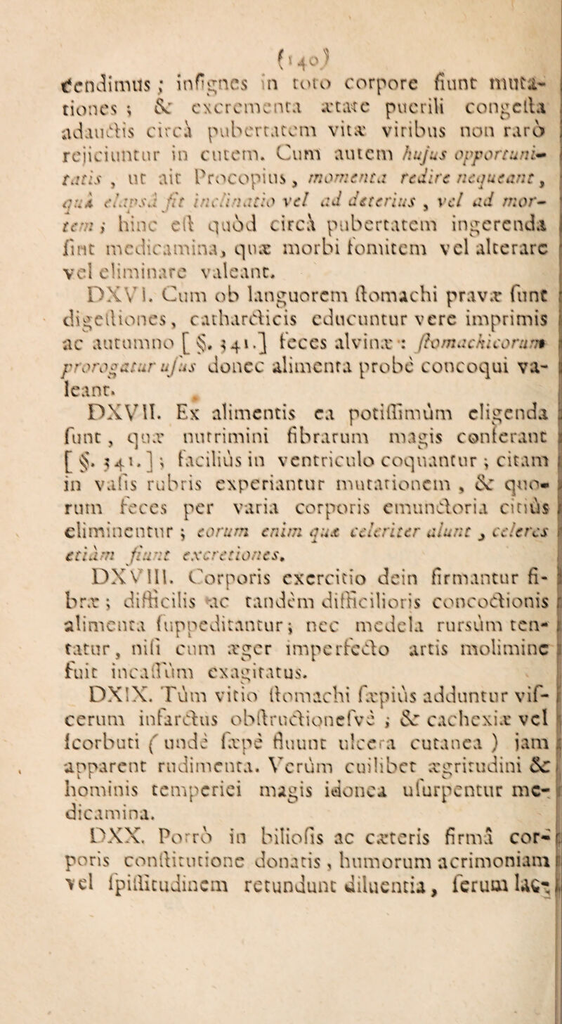 tiones *, cxcrcincnra .vtivrc puerili con^clla adaiidis circi puberratem vita: viribus non raro rejiciuntur in ciuein. Cum autem hujus opportuni^ tdtls ^ ur ait Procopius, moT?2cntd redire ncqutiint y <7.vi eLivsd fit inciindtid xel ad deterius , vei ad mor^ tem } hinc cll qu6J circa pubertatem ingerenda fint medicamina, qua: morbi tomitem vel alterare vel eliminare valeant. DXVM. Cum ob languorem ftomachi prav.r funt digclliones, cathardicis educuntur vere imprimis ac autumno [ §. ^cces alvinx*: fhmachicoratj* prorogatur ufus donec alimenta probe concoqui va¬ leant. DXVMl. Ex alimentis ea potifiimum eligenda fune, qua' nutrimini fibrarum magis conterant [ 541. ]; Facilius in ventriculo coquantur; citam in vails rubris experiantur mutationem , quo» rinn feces per varia corporis emundoria citiils eliminentur; eorum enim qux celeriter aiunt j ederes etiam fiunt excretiones, DXVni. Corporis exercitio dcin firmantur fi¬ bra* ; difficilis ^ac tandem difficilioris concodionis alimenta luppeditantur; nec medela rursum ten- tatur, nifi cum xger imperfedo artis molimine fuit incadum exagitatus. DXIX. Tum vitio llomachi fa'piiis adduntur vif- cerum inlardus obldrucfioncfve ,• cachexia vel Icorbuti ( nndi fa'pe fluunt ulcera cutanea ) iam apparent rudimenta. Verum cuilibet xgrirudini 5c hominis temperiei magis idonea ufurpentur me¬ dicamina. DXX. Porro in biliofis ac exteris firma cor¬ poris conllitucionc donatis, humorum acrimoniam vel ipiilicuJincm retundunt diluentia, ferum Ue-